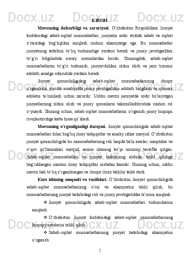 KIRISH
Mavzuning   dolzarbligi   va   zaruriyati.   O‘zbekiston   Respublikasi   Jinoyat
kodeksidagi   sabab-oqibat   munosabatlari,   jinoyatni   sodir   etishda   sabab   va   oqibat
o‘rtasidagi   bog‘liqlikni   aniqlash   muhim   ahamiyatga   ega.   Bu   munosabatlar
jinoyatning   tarkibini   to‘liq   tushunishga   yordam   beradi   va   jinoiy   javobgarlikni
to‘g‘ri   belgilashda   asosiy   mezonlardan   biridir.   Shuningdek,   sabab-oqibat
munosabatlarini   to‘g‘ri   tushunish,   jinoyatchilikni   oldini   olish   va   jazo   tizimini
adolatli amalga oshirishda yordam beradi.
Jinoyat   qonunchiligidagi   sabab-oqibat   munosabatlarining   chuqur
o‘rganilishi,  yuridik  amaliyotda jinoiy  javobgarlikni   adolatli  belgilash  va  ijtimoiy
adolatni   ta’minlash   uchun   zarurdir.   Ushbu   mavzu   jamiyatda   sodir   bo‘layotgan
jinoyatlarning   oldini   olish   va   jinoiy   qonunlarni   takomillashtirishda   muhim   rol
o‘ynaydi.   Shuning   uchun,   sabab-oqibat   munosabatlarini   o‘rganish   jinoiy   huquqni
rivojlantirishga katta hissa qo‘shadi.
Mavzuning   o rganilganligi   darajasi.ʻ   Jinoyat   qonunchiligida   sabab-oqibat
munosabatlari bilan bog‘liq ilmiy tadqiqotlar va amaliy ishlar mavjud. O‘zbekiston
jinoyat qonunchiligida bu munosabatlarning roli haqida ba'zi asarlar, maqolalar va
o‘quv   qo‘llanmalari   mavjud,   ammo   ularning   ko‘pi   umumiy   tavsifda   qolgan.
Sabab-oqibat   munosabatlari   va   jinoyat   tarkibining   alohida   tahlil   qilishga
bag‘ishlangan   maxsus   ilmiy   tadqiqotlar   nisbatan   kamdir.   Shuning   uchun,   ushbu
mavzu hali to‘liq o‘rganilmagan va chuqur ilmiy tahlilni talab etadi.
Kurs   ishining   maqsadi   va   vazifalari.   O‘zbekiston   Jinoyat   qonunchiligida
sabab-oqibat   munosabatlarining   o‘rni   va   ahamiyatini   tahlil   qilish,   bu
munosabatlarning jinoyat tarkibidagi roli va jinoiy javobgarlikka ta’sirini aniqlash.
 Jinoyat   qonunchiligida   sabab-oqibat   munosabatlari   tushunchasini
aniqlash.
 O‘zbekiston   Jinoyat   kodeksidagi   sabab-oqibat   munosabatlarining
huquqiy asoslarini tahlil qilish.
 Sabab-oqibat   munosabatlarining   jinoyat   tarkibidagi   ahamiyatini
o‘rganish.
2 