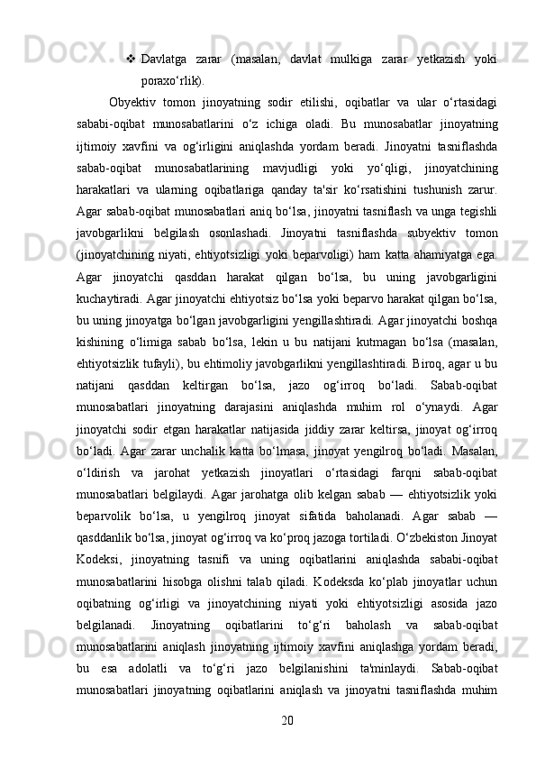  Davlatga   zarar   (masalan,   davlat   mulkiga   zarar   yetkazish   yoki
poraxo‘rlik).
Obyektiv   tomon   jinoyatning   sodir   etilishi,   oqibatlar   va   ular   o‘rtasidagi
sababi-oqibat   munosabatlarini   o‘z   ichiga   oladi.   Bu   munosabatlar   jinoyatning
ijtimoiy   xavfini   va   og‘irligini   aniqlashda   yordam   beradi.   Jinoyatni   tasniflashda
sabab-oqibat   munosabatlarining   mavjudligi   yoki   yo‘qligi,   jinoyatchining
harakatlari   va   ularning   oqibatlariga   qanday   ta'sir   ko‘rsatishini   tushunish   zarur.
Agar sabab-oqibat munosabatlari aniq bo‘lsa, jinoyatni tasniflash va unga tegishli
javobgarlikni   belgilash   osonlashadi.   Jinoyatni   tasniflashda   subyektiv   tomon
(jinoyatchining   niyati,   ehtiyotsizligi   yoki   beparvoligi)   ham   katta   ahamiyatga   ega.
Agar   jinoyatchi   qasddan   harakat   qilgan   bo‘lsa,   bu   uning   javobgarligini
kuchaytiradi. Agar jinoyatchi ehtiyotsiz bo‘lsa yoki beparvo harakat qilgan bo‘lsa,
bu uning jinoyatga bo‘lgan javobgarligini yengillashtiradi. Agar jinoyatchi boshqa
kishining   o‘limiga   sabab   bo‘lsa,   lekin   u   bu   natijani   kutmagan   bo‘lsa   (masalan,
ehtiyotsizlik tufayli), bu ehtimoliy javobgarlikni yengillashtiradi. Biroq, agar u bu
natijani   qasddan   keltirgan   bo‘lsa,   jazo   og‘irroq   bo‘ladi.   Sabab-oqibat
munosabatlari   jinoyatning   darajasini   aniqlashda   muhim   rol   o‘ynaydi.   Agar
jinoyatchi   sodir   etgan   harakatlar   natijasida   jiddiy   zarar   keltirsa,   jinoyat   og‘irroq
bo‘ladi.   Agar   zarar   unchalik   katta   bo‘lmasa,   jinoyat   yengilroq   bo‘ladi.   Masalan,
o‘ldirish   va   jarohat   yetkazish   jinoyatlari   o‘rtasidagi   farqni   sabab-oqibat
munosabatlari   belgilaydi.   Agar   jarohatga   olib   kelgan   sabab   —   ehtiyotsizlik   yoki
beparvolik   bo‘lsa,   u   yengilroq   jinoyat   sifatida   baholanadi.   Agar   sabab   —
qasddanlik bo‘lsa, jinoyat og‘irroq va ko‘proq jazoga tortiladi. O‘zbekiston Jinoyat
Kodeksi,   jinoyatning   tasnifi   va   uning   oqibatlarini   aniqlashda   sababi-oqibat
munosabatlarini   hisobga   olishni   talab   qiladi.   Kodeksda   ko‘plab   jinoyatlar   uchun
oqibatning   og‘irligi   va   jinoyatchining   niyati   yoki   ehtiyotsizligi   asosida   jazo
belgilanadi.   Jinoyatning   oqibatlarini   to‘g‘ri   baholash   va   sabab-oqibat
munosabatlarini   aniqlash   jinoyatning   ijtimoiy   xavfini   aniqlashga   yordam   beradi,
bu   esa   adolatli   va   to‘g‘ri   jazo   belgilanishini   ta'minlaydi.   Sabab-oqibat
munosabatlari   jinoyatning   oqibatlarini   aniqlash   va   jinoyatni   tasniflashda   muhim
20 