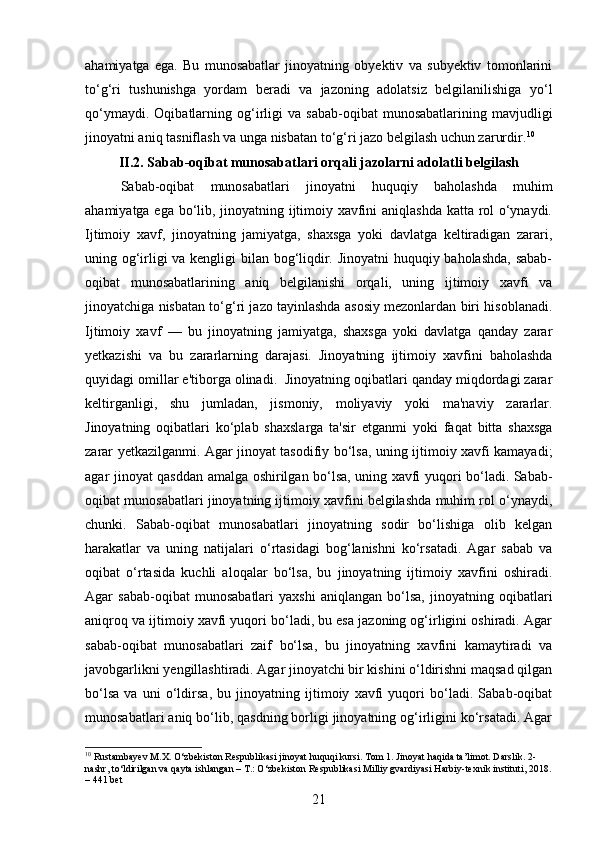ahamiyatga   ega.   Bu   munosabatlar   jinoyatning   obyektiv   va   subyektiv   tomonlarini
to‘g‘ri   tushunishga   yordam   beradi   va   jazoning   adolatsiz   belgilanilishiga   yo‘l
qo‘ymaydi.   Oqibatlarning  og‘irligi   va   sabab-oqibat   munosabatlarining   mavjudligi
jinoyatni aniq tasniflash va unga nisbatan to‘g‘ri jazo belgilash uchun zarurdir. 10
II.2. Sabab-oqibat munosabatlari orqali jazolarni adolatli belgilash
Sabab-oqibat   munosabatlari   jinoyatni   huquqiy   baholashda   muhim
ahamiyatga ega bo‘lib, jinoyatning ijtimoiy xavfini aniqlashda katta rol o‘ynaydi.
Ijtimoiy   xavf,   jinoyatning   jamiyatga,   shaxsga   yoki   davlatga   keltiradigan   zarari,
uning og‘irligi va kengligi bilan bog‘liqdir. Jinoyatni huquqiy baholashda, sabab-
oqibat   munosabatlarining   aniq   belgilanishi   orqali,   uning   ijtimoiy   xavfi   va
jinoyatchiga nisbatan to‘g‘ri jazo tayinlashda asosiy mezonlardan biri hisoblanadi.
Ijtimoiy   xavf   —   bu   jinoyatning   jamiyatga,   shaxsga   yoki   davlatga   qanday   zarar
yetkazishi   va   bu   zararlarning   darajasi.   Jinoyatning   ijtimoiy   xavfini   baholashda
quyidagi omillar e'tiborga olinadi.  Jinoyatning oqibatlari qanday miqdordagi zarar
keltirganligi,   shu   jumladan,   jismoniy,   moliyaviy   yoki   ma'naviy   zararlar.
Jinoyatning   oqibatlari   ko‘plab   shaxslarga   ta'sir   etganmi   yoki   faqat   bitta   shaxsga
zarar yetkazilganmi. Agar jinoyat tasodifiy bo‘lsa, uning ijtimoiy xavfi kamayadi;
agar jinoyat qasddan amalga oshirilgan bo‘lsa, uning xavfi yuqori bo‘ladi. Sabab-
oqibat munosabatlari jinoyatning ijtimoiy xavfini belgilashda muhim rol o‘ynaydi,
chunki.   Sabab-oqibat   munosabatlari   jinoyatning   sodir   bo‘lishiga   olib   kelgan
harakatlar   va   uning   natijalari   o‘rtasidagi   bog‘lanishni   ko‘rsatadi.   Agar   sabab   va
oqibat   o‘rtasida   kuchli   aloqalar   bo‘lsa,   bu   jinoyatning   ijtimoiy   xavfini   oshiradi.
Agar   sabab-oqibat   munosabatlari   yaxshi   aniqlangan   bo‘lsa,   jinoyatning   oqibatlari
aniqroq va ijtimoiy xavfi yuqori bo‘ladi, bu esa jazoning og‘irligini oshiradi. Agar
sabab-oqibat   munosabatlari   zaif   bo‘lsa,   bu   jinoyatning   xavfini   kamaytiradi   va
javobgarlikni yengillashtiradi. Agar jinoyatchi bir kishini o‘ldirishni maqsad qilgan
bo‘lsa   va   uni   o‘ldirsa,   bu   jinoyatning   ijtimoiy   xavfi   yuqori   bo‘ladi.   Sabab-oqibat
munosabatlari aniq bo‘lib, qasdning borligi jinoyatning og‘irligini ko‘rsatadi. Agar
10
 Rustambayev M.X. O‘zbekiston Respublikasi jinoyat huquqi kursi. Tom 1. Jinoyat haqida ta’limot. Darslik. 2-
nashr, to‘ldirilgan va qayta ishlangan – T.: O‘zbekiston Respublikasi Milliy gvardiyasi Harbiy-texnik instituti, 2018.
– 441 bet
21 