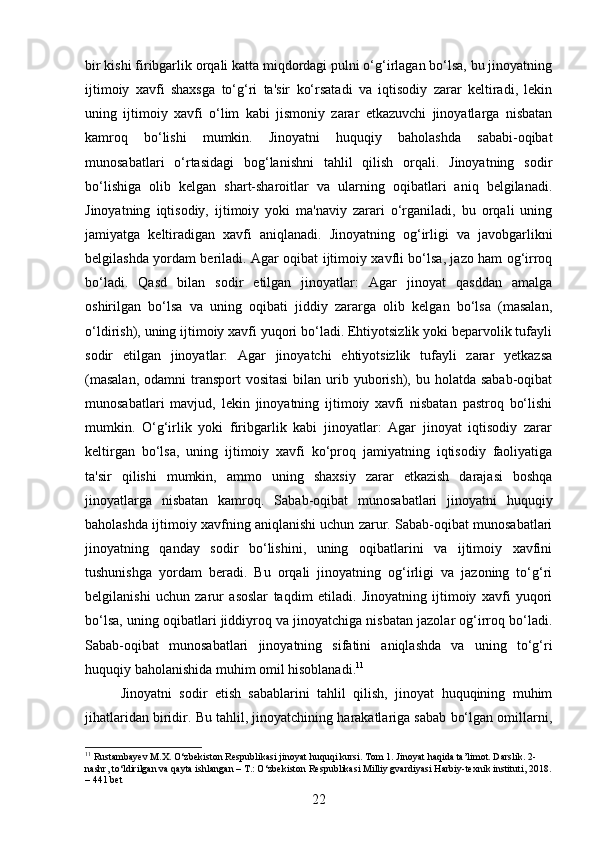 bir kishi firibgarlik orqali katta miqdordagi pulni o‘g‘irlagan bo‘lsa, bu jinoyatning
ijtimoiy   xavfi   shaxsga   to‘g‘ri   ta'sir   ko‘rsatadi   va   iqtisodiy   zarar   keltiradi,   lekin
uning   ijtimoiy   xavfi   o‘lim   kabi   jismoniy   zarar   etkazuvchi   jinoyatlarga   nisbatan
kamroq   bo‘lishi   mumkin.   Jinoyatni   huquqiy   baholashda   sababi-oqibat
munosabatlari   o‘rtasidagi   bog‘lanishni   tahlil   qilish   orqali.   Jinoyatning   sodir
bo‘lishiga   olib   kelgan   shart-sharoitlar   va   ularning   oqibatlari   aniq   belgilanadi.
Jinoyatning   iqtisodiy,   ijtimoiy   yoki   ma'naviy   zarari   o‘rganiladi,   bu   orqali   uning
jamiyatga   keltiradigan   xavfi   aniqlanadi.   Jinoyatning   og‘irligi   va   javobgarlikni
belgilashda yordam beriladi. Agar oqibat ijtimoiy xavfli bo‘lsa, jazo ham og‘irroq
bo‘ladi.   Qasd   bilan   sodir   etilgan   jinoyatlar:   Agar   jinoyat   qasddan   amalga
oshirilgan   bo‘lsa   va   uning   oqibati   jiddiy   zararga   olib   kelgan   bo‘lsa   (masalan,
o‘ldirish), uning ijtimoiy xavfi yuqori bo‘ladi. Ehtiyotsizlik yoki beparvolik tufayli
sodir   etilgan   jinoyatlar:   Agar   jinoyatchi   ehtiyotsizlik   tufayli   zarar   yetkazsa
(masalan,   odamni  transport  vositasi   bilan urib yuborish), bu  holatda  sabab-oqibat
munosabatlari   mavjud,   lekin   jinoyatning   ijtimoiy   xavfi   nisbatan   pastroq   bo‘lishi
mumkin.   O‘g‘irlik   yoki   firibgarlik   kabi   jinoyatlar:   Agar   jinoyat   iqtisodiy   zarar
keltirgan   bo‘lsa,   uning   ijtimoiy   xavfi   ko‘proq   jamiyatning   iqtisodiy   faoliyatiga
ta'sir   qilishi   mumkin,   ammo   uning   shaxsiy   zarar   etkazish   darajasi   boshqa
jinoyatlarga   nisbatan   kamroq.   Sabab-oqibat   munosabatlari   jinoyatni   huquqiy
baholashda ijtimoiy xavfning aniqlanishi uchun zarur. Sabab-oqibat munosabatlari
jinoyatning   qanday   sodir   bo‘lishini,   uning   oqibatlarini   va   ijtimoiy   xavfini
tushunishga   yordam   beradi.   Bu   orqali   jinoyatning   og‘irligi   va   jazoning   to‘g‘ri
belgilanishi   uchun   zarur   asoslar   taqdim   etiladi.   Jinoyatning   ijtimoiy   xavfi   yuqori
bo‘lsa, uning oqibatlari jiddiyroq va jinoyatchiga nisbatan jazolar og‘irroq bo‘ladi.
Sabab-oqibat   munosabatlari   jinoyatning   sifatini   aniqlashda   va   uning   to‘g‘ri
huquqiy baholanishida muhim omil hisoblanadi. 11
Jinoyatni   sodir   etish   sabablarini   tahlil   qilish,   jinoyat   huquqining   muhim
jihatlaridan biridir. Bu tahlil, jinoyatchining harakatlariga sabab bo‘lgan omillarni,
11
 Rustambayev M.X. O‘zbekiston Respublikasi jinoyat huquqi kursi. Tom 1. Jinoyat haqida ta’limot. Darslik. 2-
nashr, to‘ldirilgan va qayta ishlangan – T.: O‘zbekiston Respublikasi Milliy gvardiyasi Harbiy-texnik instituti, 2018.
– 441 bet
22 