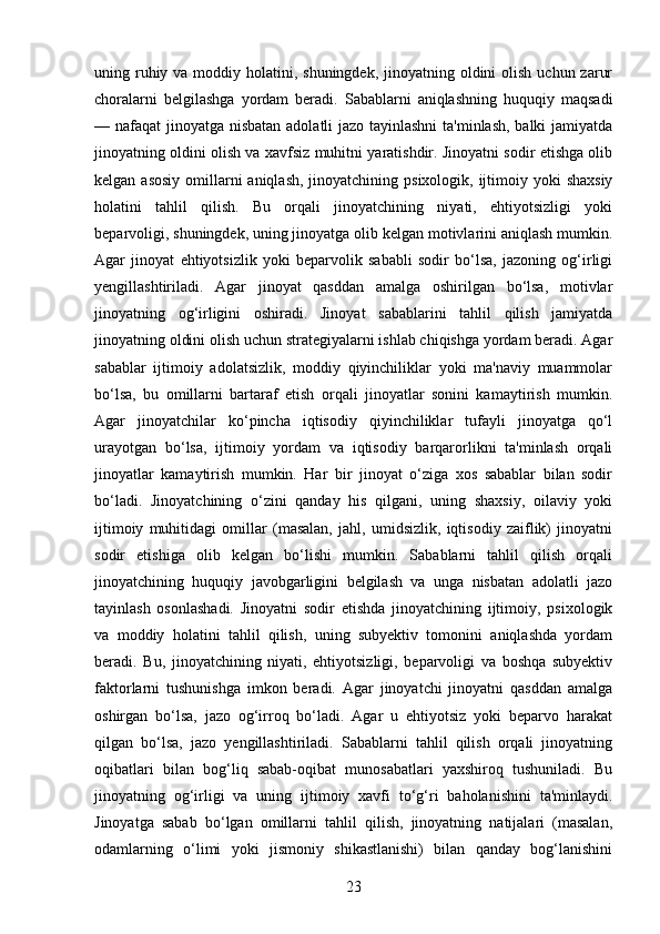 uning ruhiy va moddiy holatini, shuningdek,  jinoyatning oldini  olish  uchun zarur
choralarni   belgilashga   yordam   beradi.   Sabablarni   aniqlashning   huquqiy   maqsadi
— nafaqat jinoyatga nisbatan adolatli jazo tayinlashni  ta'minlash,  balki  jamiyatda
jinoyatning oldini olish va xavfsiz muhitni yaratishdir. Jinoyatni sodir etishga olib
kelgan asosiy  omillarni  aniqlash,  jinoyatchining psixologik, ijtimoiy yoki  shaxsiy
holatini   tahlil   qilish.   Bu   orqali   jinoyatchining   niyati,   ehtiyotsizligi   yoki
beparvoligi, shuningdek, uning jinoyatga olib kelgan motivlarini aniqlash mumkin.
Agar   jinoyat   ehtiyotsizlik   yoki   beparvolik   sababli   sodir   bo‘lsa,   jazoning   og‘irligi
yengillashtiriladi.   Agar   jinoyat   qasddan   amalga   oshirilgan   bo‘lsa,   motivlar
jinoyatning   og‘irligini   oshiradi.   Jinoyat   sabablarini   tahlil   qilish   jamiyatda
jinoyatning oldini olish uchun strategiyalarni ishlab chiqishga yordam beradi. Agar
sabablar   ijtimoiy   adolatsizlik,   moddiy   qiyinchiliklar   yoki   ma'naviy   muammolar
bo‘lsa,   bu   omillarni   bartaraf   etish   orqali   jinoyatlar   sonini   kamaytirish   mumkin.
Agar   jinoyatchilar   ko‘pincha   iqtisodiy   qiyinchiliklar   tufayli   jinoyatga   qo‘l
urayotgan   bo‘lsa,   ijtimoiy   yordam   va   iqtisodiy   barqarorlikni   ta'minlash   orqali
jinoyatlar   kamaytirish   mumkin.   Har   bir   jinoyat   o‘ziga   xos   sabablar   bilan   sodir
bo‘ladi.   Jinoyatchining   o‘zini   qanday   his   qilgani,   uning   shaxsiy,   oilaviy   yoki
ijtimoiy   muhitidagi   omillar   (masalan,   jahl,   umidsizlik,   iqtisodiy   zaiflik)   jinoyatni
sodir   etishiga   olib   kelgan   bo‘lishi   mumkin.   Sabablarni   tahlil   qilish   orqali
jinoyatchining   huquqiy   javobgarligini   belgilash   va   unga   nisbatan   adolatli   jazo
tayinlash   osonlashadi.   Jinoyatni   sodir   etishda   jinoyatchining   ijtimoiy,   psixologik
va   moddiy   holatini   tahlil   qilish,   uning   subyektiv   tomonini   aniqlashda   yordam
beradi.   Bu,   jinoyatchining   niyati,   ehtiyotsizligi,   beparvoligi   va   boshqa   subyektiv
faktorlarni   tushunishga   imkon   beradi.   Agar   jinoyatchi   jinoyatni   qasddan   amalga
oshirgan   bo‘lsa,   jazo   og‘irroq   bo‘ladi.   Agar   u   ehtiyotsiz   yoki   beparvo   harakat
qilgan   bo‘lsa,   jazo   yengillashtiriladi.   Sabablarni   tahlil   qilish   orqali   jinoyatning
oqibatlari   bilan   bog‘liq   sabab-oqibat   munosabatlari   yaxshiroq   tushuniladi.   Bu
jinoyatning   og‘irligi   va   uning   ijtimoiy   xavfi   to‘g‘ri   baholanishini   ta'minlaydi.
Jinoyatga   sabab   bo‘lgan   omillarni   tahlil   qilish,   jinoyatning   natijalari   (masalan,
odamlarning   o‘limi   yoki   jismoniy   shikastlanishi)   bilan   qanday   bog‘lanishini
23 