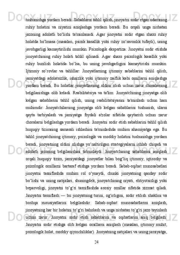 tushunishga yordam beradi. Sabablarni tahlil qilish, jinoyatni sodir etgan odamning
ruhiy   holatini   va   niyatini   aniqlashga   yordam   beradi.   Bu   orqali   unga   nisbatan
jazoning   adolatli   bo‘lishi   ta'minlanadi.   Agar   jinoyatni   sodir   etgan   shaxs   ruhiy
holatda   bo‘lmasa   (masalan,   psixik   kasallik   yoki   ruhiy   zo‘ravonlik   tufayli),   uning
javobgarligi kamaytirilishi mumkin. Psixologik ekspertiza: Jinoyatni sodir etishda
jinoyatchining   ruhiy   holati   tahlil   qilinadi.   Agar   shaxs   psixologik   kasallik   yoki
ruhiy   buzilish   holatida   bo‘lsa,   bu   uning   javobgarligini   kamaytirishi   mumkin.
Ijtimoiy   so‘rovlar   va   tahlillar:   Jinoyatlarning   ijtimoiy   sabablarini   tahlil   qilish,
jamiyatdagi   adolatsizlik,   ishsizlik   yoki   ijtimoiy   zaiflik   kabi   omillarni   aniqlashga
yordam   beradi.   Bu   holatlar   jinoyatlarning   oldini   olish   uchun   zarur   choralarning
belgilanishiga   olib   keladi.   Reabilitatsiya   va   ta'lim:   Jinoyatchining   jinoyatga   olib
kelgan   sabablarini   tahlil   qilish,   uning   reabilitatsiyasini   ta'minlash   uchun   ham
muhimdir.   Jinoyatchilarning   jinoyatga   olib   kelgan   sabablarini   tushunish,   ularni
qayta   tarbiyalash   va   jamiyatga   foydali   a'zolar   sifatida   qaytarish   uchun   zarur
choralarni belgilashga yordam beradi. Jinoyatni sodir etish sabablarini tahlil qilish
huquqiy   tizimning   samarali   ishlashini   ta'minlashda   muhim   ahamiyatga   ega.   Bu
tahlil   jinoyatchining   ijtimoiy,   psixologik   va   moddiy   holatini   tushunishga   yordam
beradi,   jinoyatning   oldini   olishga   yo‘naltirilgan   strategiyalarni   ishlab   chiqadi   va
adolatli   jazoning   belgilanishini   ta'minlaydi.   Jinoyatchining   sabablarini   aniqlash
orqali   huquqiy   tizim,   jamiyatdagi   jinoyatlar   bilan   bog‘liq   ijtimoiy,   iqtisodiy   va
psixologik   omillarni   bartaraf   etishga   yordam   beradi.   Sabab-oqibat   munosabatlari
jinoyatni   tasniflashda   muhim   rol   o‘ynaydi,   chunki   jinoyatning   qanday   sodir
bo‘lishi   va   uning   natijalari,   shuningdek,   jinoyatchining   niyati,   ehtiyotsizligi   yoki
beparvoligi,   jinoyatni   to‘g‘ri   tasniflashda   asosiy   omillar   sifatida   xizmat   qiladi.
Jinoyatni   tasniflash   —   bu   jinoyatning   turini,   og‘irligini,   sodir   etilish   shaklini   va
boshqa   xususiyatlarini   belgilashdir.   Sabab-oqibat   munosabatlarini   aniqlash,
jinoyatning har bir holatini to‘g‘ri baholash va unga nisbatan to‘g‘ri jazo tayinlash
uchun   zarur.   Jinoyatni   sodir   etish   sabablarini   va   oqibatlarini   aniq   belgilash:
Jinoyatni   sodir   etishga   olib   kelgan   omillarni   aniqlash   (masalan,   ijtimoiy   muhit,
psixologik holat, moddiy qiyinchiliklar). Jinoyatning natijalari va uning jamiyatga,
24 