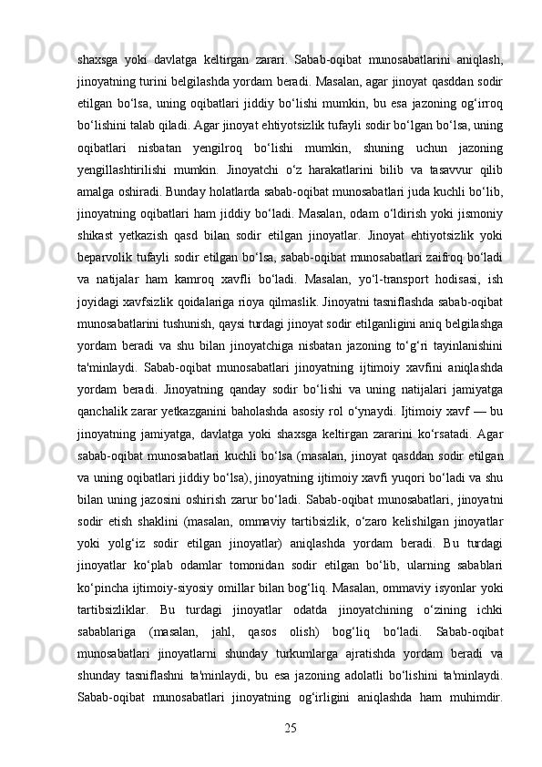 shaxsga   yoki   davlatga   keltirgan   zarari.   Sabab-oqibat   munosabatlarini   aniqlash,
jinoyatning turini belgilashda yordam beradi. Masalan, agar jinoyat qasddan sodir
etilgan   bo‘lsa,   uning   oqibatlari   jiddiy   bo‘lishi   mumkin,   bu   esa   jazoning   og‘irroq
bo‘lishini talab qiladi. Agar jinoyat ehtiyotsizlik tufayli sodir bo‘lgan bo‘lsa, uning
oqibatlari   nisbatan   yengilroq   bo‘lishi   mumkin,   shuning   uchun   jazoning
yengillashtirilishi   mumkin.   Jinoyatchi   o‘z   harakatlarini   bilib   va   tasavvur   qilib
amalga oshiradi. Bunday holatlarda sabab-oqibat munosabatlari juda kuchli bo‘lib,
jinoyatning   oqibatlari   ham   jiddiy   bo‘ladi.   Masalan,   odam   o‘ldirish   yoki   jismoniy
shikast   yetkazish   qasd   bilan   sodir   etilgan   jinoyatlar.   Jinoyat   ehtiyotsizlik   yoki
beparvolik tufayli sodir etilgan bo‘lsa, sabab-oqibat munosabatlari zaifroq bo‘ladi
va   natijalar   ham   kamroq   xavfli   bo‘ladi.   Masalan,   yo‘l-transport   hodisasi,   ish
joyidagi xavfsizlik qoidalariga rioya qilmaslik. Jinoyatni tasniflashda sabab-oqibat
munosabatlarini tushunish, qaysi turdagi jinoyat sodir etilganligini aniq belgilashga
yordam   beradi   va   shu   bilan   jinoyatchiga   nisbatan   jazoning   to‘g‘ri   tayinlanishini
ta'minlaydi.   Sabab-oqibat   munosabatlari   jinoyatning   ijtimoiy   xavfini   aniqlashda
yordam   beradi.   Jinoyatning   qanday   sodir   bo‘lishi   va   uning   natijalari   jamiyatga
qanchalik zarar  yetkazganini  baholashda  asosiy  rol  o‘ynaydi. Ijtimoiy xavf  — bu
jinoyatning   jamiyatga,   davlatga   yoki   shaxsga   keltirgan   zararini   ko‘rsatadi.   Agar
sabab-oqibat   munosabatlari   kuchli   bo‘lsa   (masalan,   jinoyat   qasddan   sodir   etilgan
va uning oqibatlari jiddiy bo‘lsa), jinoyatning ijtimoiy xavfi yuqori bo‘ladi va shu
bilan   uning   jazosini   oshirish   zarur   bo‘ladi.   Sabab-oqibat   munosabatlari,   jinoyatni
sodir   etish   shaklini   (masalan,   ommaviy   tartibsizlik,   o‘zaro   kelishilgan   jinoyatlar
yoki   yolg‘iz   sodir   etilgan   jinoyatlar)   aniqlashda   yordam   beradi.   Bu   turdagi
jinoyatlar   ko‘plab   odamlar   tomonidan   sodir   etilgan   bo‘lib,   ularning   sabablari
ko‘pincha ijtimoiy-siyosiy omillar bilan bog‘liq. Masalan, ommaviy isyonlar yoki
tartibsizliklar.   Bu   turdagi   jinoyatlar   odatda   jinoyatchining   o‘zining   ichki
sabablariga   (masalan,   jahl,   qasos   olish)   bog‘liq   bo‘ladi.   Sabab-oqibat
munosabatlari   jinoyatlarni   shunday   turkumlarga   ajratishda   yordam   beradi   va
shunday   tasniflashni   ta'minlaydi,   bu   esa   jazoning   adolatli   bo‘lishini   ta'minlaydi.
Sabab-oqibat   munosabatlari   jinoyatning   og‘irligini   aniqlashda   ham   muhimdir.
25 