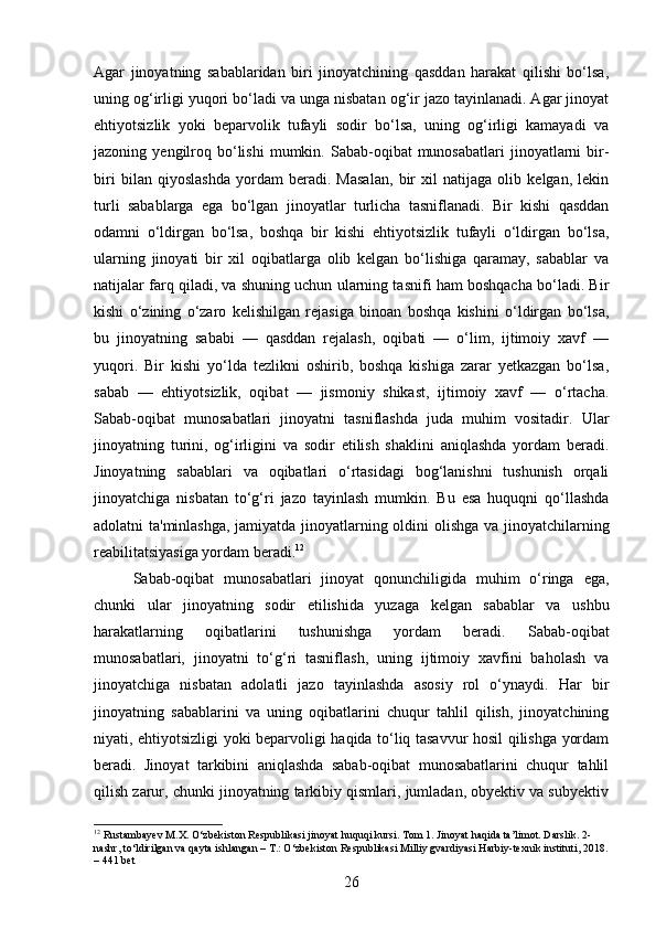 Agar   jinoyatning   sabablaridan   biri   jinoyatchining   qasddan   harakat   qilishi   bo‘lsa,
uning og‘irligi yuqori bo‘ladi va unga nisbatan og‘ir jazo tayinlanadi. Agar jinoyat
ehtiyotsizlik   yoki   beparvolik   tufayli   sodir   bo‘lsa,   uning   og‘irligi   kamayadi   va
jazoning  yengilroq  bo‘lishi  mumkin.  Sabab-oqibat   munosabatlari  jinoyatlarni   bir-
biri   bilan   qiyoslashda   yordam   beradi.   Masalan,   bir   xil   natijaga   olib   kelgan,   lekin
turli   sabablarga   ega   bo‘lgan   jinoyatlar   turlicha   tasniflanadi.   Bir   kishi   qasddan
odamni   o‘ldirgan   bo‘lsa,   boshqa   bir   kishi   ehtiyotsizlik   tufayli   o‘ldirgan   bo‘lsa,
ularning   jinoyati   bir   xil   oqibatlarga   olib   kelgan   bo‘lishiga   qaramay,   sabablar   va
natijalar farq qiladi, va shuning uchun ularning tasnifi ham boshqacha bo‘ladi. Bir
kishi   o‘zining   o‘zaro   kelishilgan   rejasiga   binoan   boshqa   kishini   o‘ldirgan   bo‘lsa,
bu   jinoyatning   sababi   —   qasddan   rejalash,   oqibati   —   o‘lim,   ijtimoiy   xavf   —
yuqori.   Bir   kishi   yo‘lda   tezlikni   oshirib,   boshqa   kishiga   zarar   yetkazgan   bo‘lsa,
sabab   —   ehtiyotsizlik,   oqibat   —   jismoniy   shikast,   ijtimoiy   xavf   —   o‘rtacha.
Sabab-oqibat   munosabatlari   jinoyatni   tasniflashda   juda   muhim   vositadir.   Ular
jinoyatning   turini,   og‘irligini   va   sodir   etilish   shaklini   aniqlashda   yordam   beradi.
Jinoyatning   sabablari   va   oqibatlari   o‘rtasidagi   bog‘lanishni   tushunish   orqali
jinoyatchiga   nisbatan   to‘g‘ri   jazo   tayinlash   mumkin.   Bu   esa   huquqni   qo‘llashda
adolatni ta'minlashga, jamiyatda jinoyatlarning oldini olishga va jinoyatchilarning
reabilitatsiyasiga yordam beradi. 12
Sabab-oqibat   munosabatlari   jinoyat   qonunchiligida   muhim   o‘ringa   ega,
chunki   ular   jinoyatning   sodir   etilishida   yuzaga   kelgan   sabablar   va   ushbu
harakatlarning   oqibatlarini   tushunishga   yordam   beradi.   Sabab-oqibat
munosabatlari,   jinoyatni   to‘g‘ri   tasniflash,   uning   ijtimoiy   xavfini   baholash   va
jinoyatchiga   nisbatan   adolatli   jazo   tayinlashda   asosiy   rol   o‘ynaydi.   Har   bir
jinoyatning   sabablarini   va   uning   oqibatlarini   chuqur   tahlil   qilish,   jinoyatchining
niyati, ehtiyotsizligi yoki beparvoligi haqida to‘liq tasavvur hosil qilishga yordam
beradi.   Jinoyat   tarkibini   aniqlashda   sabab-oqibat   munosabatlarini   chuqur   tahlil
qilish zarur, chunki jinoyatning tarkibiy qismlari, jumladan, obyektiv va subyektiv
12
 Rustambayev M.X. O‘zbekiston Respublikasi jinoyat huquqi kursi. Tom 1. Jinoyat haqida ta’limot. Darslik. 2-
nashr, to‘ldirilgan va qayta ishlangan – T.: O‘zbekiston Respublikasi Milliy gvardiyasi Harbiy-texnik instituti, 2018.
– 441 bet
26 