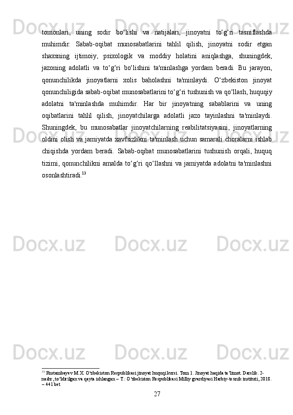 tomonlari,   uning   sodir   bo‘lishi   va   natijalari,   jinoyatni   to‘g‘ri   tasniflashda
muhimdir.   Sabab-oqibat   munosabatlarini   tahlil   qilish,   jinoyatni   sodir   etgan
shaxsning   ijtimoiy,   psixologik   va   moddiy   holatini   aniqlashga,   shuningdek,
jazoning   adolatli   va   to‘g‘ri   bo‘lishini   ta'minlashga   yordam   beradi.   Bu   jarayon,
qonunchilikda   jinoyatlarni   xolis   baholashni   ta'minlaydi.   O‘zbekiston   jinoyat
qonunchiligida sabab-oqibat munosabatlarini to‘g‘ri tushunish va qo‘llash, huquqiy
adolatni   ta'minlashda   muhimdir.   Har   bir   jinoyatning   sabablarini   va   uning
oqibatlarini   tahlil   qilish,   jinoyatchilarga   adolatli   jazo   tayinlashni   ta'minlaydi.
Shuningdek,   bu   munosabatlar   jinoyatchilarning   reabilitatsiyasini,   jinoyatlarning
oldini  olish  va jamiyatda xavfsizlikni  ta'minlash  uchun samarali  choralarni  ishlab
chiqishda   yordam   beradi.   Sabab-oqibat   munosabatlarini   tushunish   orqali,   huquq
tizimi,  qonunchilikni  amalda   to‘g‘ri  qo‘llashni  va  jamiyatda   adolatni   ta'minlashni
osonlashtiradi. 13
13
 Rustambayev M.X. O‘zbekiston Respublikasi jinoyat huquqi kursi. Tom 1. Jinoyat haqida ta’limot. Darslik. 2-
nashr, to‘ldirilgan va qayta ishlangan – T.: O‘zbekiston Respublikasi Milliy gvardiyasi Harbiy-texnik instituti, 2018.
– 441 bet
27 