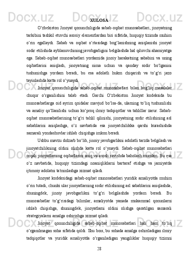 XULOSA
O‘zbekiston Jinoyat qonunchiligida sabab-oqibat munosabatlari, jinoyatning
tarkibini tashkil etuvchi asosiy elementlardan biri sifatida, huquqiy tizimda muhim
o‘rin   egallaydi.   Sabab   va   oqibat   o‘rtasidagi   bog‘lanishning   aniqlanishi   jinoyat
sodir etilishida ayblanuvchining javobgarligini belgilashda hal qiluvchi ahamiyatga
ega.   Sabab-oqibat   munosabatlari   yordamida   jinoiy   harakatning   sababini   va   uning
oqibatlarini   aniqlash,   jinoyatning   nima   uchun   va   qanday   sodir   bo‘lganini
tushunishga   yordam   beradi,   bu   esa   adolatli   hukm   chiqarish   va   to‘g‘ri   jazo
tayinlashda katta rol o‘ynaydi.
Jinoyat   qonunchiligida   sabab-oqibat   munosabatlari   bilan   bog‘liq   masalalar
chuqur   o‘rganilishini   talab   etadi.   Garchi   O‘zbekiston   Jinoyat   kodeksida   bu
munosabatlarga   oid   ayrim   qoidalar   mavjud   bo‘lsa-da,   ularning   to‘liq   tushunilishi
va   amaliy   qo‘llanilishi   uchun   ko‘proq   ilmiy   tadqiqotlar   va   tahlillar   zarur.   Sabab-
oqibat   munosabatlarining   to‘g‘ri   tahlil   qilinishi,   jinoyatning   sodir   etilishining   asl
sabablarini   aniqlashga,   o‘z   navbatida   esa   jinoyatchilikka   qarshi   kurashishda
samarali yondashuvlar ishlab chiqishga imkon beradi.
Ushbu mavzu dolzarb bo‘lib, jinoiy javobgarlikni adolatli tarzda belgilash va
jinoyatchilikning   oldini   olishda   katta   rol   o‘ynaydi.   Sabab-oqibat   munosabatlari
orqali jinoyatlarning oqibatlarini aniq va asosli ravishda baholash mumkin. Bu esa
o‘z   navbatida,   huquqiy   tizimdagi   noaniqliklarni   bartaraf   etishga   va   jamiyatda
ijtimoiy adolatni ta'minlashga xizmat qiladi.
Jinoyat   kodeksidagi   sabab-oqibat   munosabatlari   yuridik   amaliyotda   muhim
o‘rin tutadi, chunki ular jinoyatlarning sodir etilishining asl sabablarini aniqlashda,
shuningdek,   jinoiy   javobgarlikni   to‘g‘ri   belgilashda   yordam   beradi.   Bu
munosabatlar   to‘g‘risidagi   bilimlar,   amaliyotda   yanada   mukammal   qonunlarni
ishlab   chiqishga,   shuningdek,   jinoyatlarni   oldini   olishga   qaratilgan   samarali
strategiyalarni amalga oshirishga xizmat qiladi.
Jinoyat   qonunchiligida   sabab-oqibat   munosabatlari   hali   ham   to‘liq
o‘rganilmagan soha sifatida qoldi. Shu bois, bu sohada amalga oshiriladigan ilmiy
tadqiqotlar   va   yuridik   amaliyotda   o‘rganiladigan   yangiliklar   huquqiy   tizimni
28 