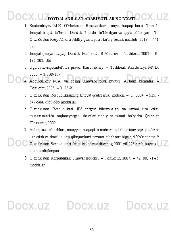 FOYDALANILGAN ADABIYOTLAR RO YXATIʻ
1. Rustambayev   M.X.   O‘zbekiston   Respublikasi   jinoyat   huquqi   kursi.   Tom   1.
Jinoyat   haqida   ta’limot.  Darslik.   2-nashr,  to‘ldirilgan   va  qayta   ishlangan   –   T.:
O‘zbekiston Respublikasi Milliy gvardiyasi Harbiy-texnik instituti, 2018. – 441
bet
2. Jinoyat-ijroiya huquqi. Darslik. Ma`. muh. B.Ahrorov. – Toshkent, 2002. – B.
185-202. 106 
3. Ugolovno-ispolnitel’noe   pravo.   Kurs   lektsiy.   –   Toshkent:   Akademiya   MVD,
2002. – S. 138-159.
4. Abduxalikov   M.A.   va   boshq.   Jinoyat-ijroiya   huquqi.   Al’bom   sxemalar.   –
Toshkent, 2005. – B. 83-91.
5. O‘zbekiston Respublikasining Jinoyat-protsessual kodeksi. – T., 2004. – 535, -
547-564, -565-586 moddalar.
6. O‘zbekiston   Respublikasi   IIV   tergov   hibsxonalari   va   jazoni   ijro   etish
muassasalarida   saqlanayotgan   shaxslar   tibbiy   ta`minoti   bo‘yicha   Qoidalar
/Toshkent, 2002.
7. Axloq tuzatish ishlari, muayyan huquqdan mahrum qilish tariqasidagi jazolarni
ijro etish va shartli hukm qilinganlarni nazorat qilish tartibiga oid Yo‘riqnoma //
O‘zbekiston Respublikasi Ichki ishlar vazirligining 2001 yil 298-sonli buyrug‘i
bilan tasdiqlangan.
8. O‘zbekiston   Respublikasi   Jinoyat   kodeksi.   –   Toshkent,   2007.   –   72,   88,   91-96
moddalar.
30 