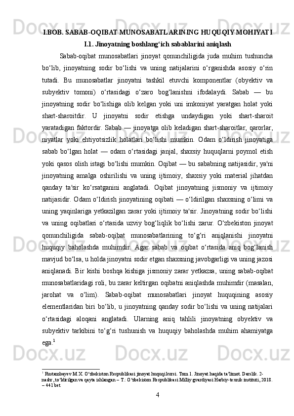 I.BOB. SABAB-OQIBAT MUNOSABATLARINING HUQUQIY MOHIYATI
I.1. Jinoyatning boshlang‘ich sabablarini aniqlash
Sabab-oqibat   munosabatlari   jinoyat   qonunchiligida   juda   muhim   tushuncha
bo‘lib,   jinoyatning   sodir   bo‘lishi   va   uning   natijalarini   o‘rganishda   asosiy   o‘rin
tutadi.   Bu   munosabatlar   jinoyatni   tashkil   etuvchi   komponentlar   (obyektiv   va
subyektiv   tomoni)   o‘rtasidagi   o‘zaro   bog‘lanishni   ifodalaydi.   Sabab   —   bu
jinoyatning   sodir   bo‘lishiga   olib   kelgan   yoki   uni   imkoniyat   yaratgan   holat   yoki
shart-sharoitdir.   U   jinoyatni   sodir   etishga   undaydigan   yoki   shart-sharoit
yaratadigan faktordir. Sabab — jinoyatga olib keladigan shart-sharoitlar, qarorlar,
niyatlar   yoki   ehtiyotsizlik   holatlari   bo‘lishi   mumkin.   Odam   o‘ldirish   jinoyatiga
sabab   bo‘lgan   holat   —   odam   o‘rtasidagi   janjal,   shaxsiy   huquqlarni   poymol   etish
yoki qasos olish istagi bo‘lishi mumkin. Oqibat — bu sababning natijasidir, ya'ni
jinoyatning   amalga   oshirilishi   va   uning   ijtimoiy,   shaxsiy   yoki   material   jihatdan
qanday   ta'sir   ko‘rsatganini   anglatadi.   Oqibat   jinoyatning   jismoniy   va   ijtimoiy
natijasidir. Odam o‘ldirish jinoyatining oqibati  — o‘ldirilgan shaxsning  o‘limi  va
uning yaqinlariga  yetkazilgan zarar   yoki  ijtimoiy ta'sir.  Jinoyatning  sodir  bo‘lishi
va   uning   oqibatlari   o‘rtasida   uzviy   bog‘liqlik   bo‘lishi   zarur.   O‘zbekiston   jinoyat
qonunchiligida   sabab-oqibat   munosabatlarining   to‘g‘ri   aniqlanishi   jinoyatni
huquqiy   baholashda   muhimdir.   Agar   sabab   va   oqibat   o‘rtasida   aniq   bog‘lanish
mavjud bo‘lsa, u holda jinoyatni sodir etgan shaxsning javobgarligi va uning jazosi
aniqlanadi.   Bir   kishi   boshqa   kishiga   jismoniy   zarar   yetkazsa,   uning   sabab-oqibat
munosabatlaridagi roli, bu zarar keltirgan oqibatni aniqlashda muhimdir (masalan,
jarohat   va   o‘lim).   Sabab-oqibat   munosabatlari   jinoyat   huquqining   asosiy
elementlaridan   biri   bo‘lib,   u   jinoyatning   qanday   sodir   bo‘lishi   va   uning   natijalari
o‘rtasidagi   aloqani   anglatadi.   Ularning   aniq   tahlili   jinoyatning   obyektiv   va
subyektiv   tarkibini   to‘g‘ri   tushunish   va   huquqiy   baholashda   muhim   ahamiyatga
ega. 1
1
 Rustambayev M.X. O‘zbekiston Respublikasi jinoyat huquqi kursi. Tom 1. Jinoyat haqida ta’limot. Darslik. 2-
nashr, to‘ldirilgan va qayta ishlangan – T.: O‘zbekiston Respublikasi Milliy gvardiyasi Harbiy-texnik instituti, 2018.
– 441 bet
4 