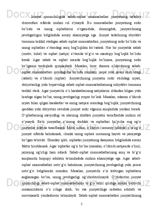 Jinoyat   qonunchiligida   sabab-oqibat   munosabatlari   jinoyatning   tarkibiy
elementlari   sifatida   muhim   rol   o'ynaydi.   Bu   munosabatlar   jinoyatning   sodir
bo‘lishi   va   uning   oqibatlarini   o‘rganishda,   shuningdek,   jinoyatchining
javobgarligini   belgilashda   asosiy   ahamiyatga   ega.   Jinoyat   tarkibining   obyektiv
tomonini tashkil etadigan sabab-oqibat munosabatlari, jinoyatning sodir bo‘lishi va
uning   oqibatlari   o‘rtasidagi   aniq   bog‘liqlikni   ko‘rsatadi.   Har   bir   jinoyatda   sabab
(motiv,   holat)   va   oqibat   (natija)   o‘rtasida   to‘g‘ri   va   mantiqiy   bog‘liqlik   bo‘lishi
kerak.   Agar   sabab   va   oqibat   orasida   bog‘liqlik   bo‘lmasa,   jinoyatning   sodir
bo‘lganini   tasdiqlash   qiyinlashadi.   Masalan,   biror   shaxsni   o‘ldirishning   sabab-
oqibat   munosabatlari   quyidagicha   bo‘lishi   mumkin:   janjal   yoki   qasos   olish   istagi
(sabab)   va   o‘ldirish   (oqibat).   Jinoyatchining   jinoyatni   sodir   etishdagi   niyati,
ehtiyotsizligi yoki beparvoligi sabab-oqibat munosabatlarining subyektiv tomonini
tashkil  etadi. Agar  jinoyatchi  o‘z harakatlarining natijalarini  oldindan bilgan yoki
hisobga olgan bo‘lsa, uning javobgarligi yuqori bo‘ladi. Masalan, odamni o‘ldirish
niyati bilan qilgan harakatlar va uning natijasi orasidagi bog‘liqlik, jinoyatchining
qasddan yoki ehtiyotsiz ravishda jinoyat sodir etganini aniqlashda yordam beradi.
O‘qibatlarning   mavjudligi   va   ularning   shiddati   jinoyatni   tasniflashda   muhim   rol
o‘ynaydi.   Ba'zi   jinoyatlar   o‘zining   shiddati   va   oqibatlari   bo‘yicha   eng   og‘ir
jinoyatlar sifatida tasniflanadi. Misol uchun, o‘ldirish (umumiy holatda) o‘ta og‘ir
jinoyat   sifatida   baholanadi,   chunki   uning   oqibati   insonning   hayoti   va   jamiyatga
bo‘lgan ta'siridir. Shunday qilib, oqibatlar jinoyatning darajasini belgilashda asosiy
faktor hisoblanadi. Agar oqibatlar og‘ir bo‘lsa (masalan, o‘ldirish natijasida o‘lim),
jazoning   og‘irligi   ham   oshadi.   Sabab-oqibat   munosabatlarining   aniq   va   to‘g‘ri
aniqlanishi   huquqiy   adolatni   ta'minlashda   muhim   ahamiyatga   ega.   Agar   sabab-
oqibat   munosabatlari   noto‘g‘ri   baholansa,   jinoyatchining   javobgarligi   yoki   jazosi
noto‘g‘ri   belgilanishi   mumkin.   Masalan,   jinoyatchi   o‘zi   keltirgan   oqibatlarni
anglamagan   bo‘lsa,   uning   javobgarligi   og‘irlashtirilmaydi.   O‘zbekiston   jinoyat
qonunchiligi   sabab-oqibat   munosabatlarini   to‘g‘ri   tahlil   qilishga   imkon   beruvchi
mexanizmlarni   o‘z   ichiga   oladi,   bu   esa   jinoyatchiga   nisbatan   adolatli   va
muvozanatli   yondashuvni   ta'minlaydi.   Sabab-oqibat   munosabatlari   jinoyatchining
5 