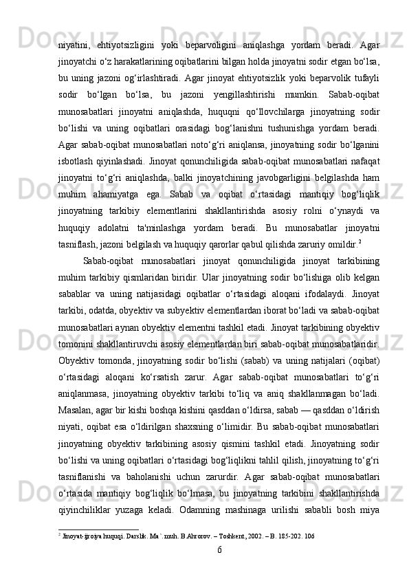 niyatini,   ehtiyotsizligini   yoki   beparvoligini   aniqlashga   yordam   beradi.   Agar
jinoyatchi o‘z harakatlarining oqibatlarini bilgan holda jinoyatni sodir etgan bo‘lsa,
bu   uning   jazoni   og‘irlashtiradi.   Agar   jinoyat   ehtiyotsizlik   yoki   beparvolik   tufayli
sodir   bo‘lgan   bo‘lsa,   bu   jazoni   yengillashtirishi   mumkin.   Sabab-oqibat
munosabatlari   jinoyatni   aniqlashda,   huquqni   qo‘llovchilarga   jinoyatning   sodir
bo‘lishi   va   uning   oqibatlari   orasidagi   bog‘lanishni   tushunishga   yordam   beradi.
Agar sabab-oqibat  munosabatlari noto‘g‘ri aniqlansa, jinoyatning sodir bo‘lganini
isbotlash  qiyinlashadi.  Jinoyat  qonunchiligida sabab-oqibat  munosabatlari  nafaqat
jinoyatni   to‘g‘ri   aniqlashda,   balki   jinoyatchining   javobgarligini   belgilashda   ham
muhim   ahamiyatga   ega.   Sabab   va   oqibat   o‘rtasidagi   mantiqiy   bog‘liqlik
jinoyatning   tarkibiy   elementlarini   shakllantirishda   asosiy   rolni   o‘ynaydi   va
huquqiy   adolatni   ta'minlashga   yordam   beradi.   Bu   munosabatlar   jinoyatni
tasniflash, jazoni belgilash va huquqiy qarorlar qabul qilishda zaruriy omildir. 2
Sabab-oqibat   munosabatlari   jinoyat   qonunchiligida   jinoyat   tarkibining
muhim   tarkibiy   qismlaridan   biridir.   Ular   jinoyatning   sodir   bo‘lishiga   olib   kelgan
sabablar   va   uning   natijasidagi   oqibatlar   o‘rtasidagi   aloqani   ifodalaydi.   Jinoyat
tarkibi, odatda, obyektiv va subyektiv elementlardan iborat bo‘ladi va sabab-oqibat
munosabatlari aynan obyektiv elementni tashkil etadi. Jinoyat tarkibining obyektiv
tomonini shakllantiruvchi asosiy elementlardan biri sabab-oqibat munosabatlaridir.
Obyektiv   tomonda,   jinoyatning   sodir   bo‘lishi   (sabab)   va   uning   natijalari   (oqibat)
o‘rtasidagi   aloqani   ko‘rsatish   zarur.   Agar   sabab-oqibat   munosabatlari   to‘g‘ri
aniqlanmasa,   jinoyatning   obyektiv   tarkibi   to‘liq   va   aniq   shakllanmagan   bo‘ladi.
Masalan, agar bir kishi boshqa kishini qasddan o‘ldirsa, sabab — qasddan o‘ldirish
niyati,   oqibat   esa   o‘ldirilgan   shaxsning   o‘limidir.   Bu   sabab-oqibat   munosabatlari
jinoyatning   obyektiv   tarkibining   asosiy   qismini   tashkil   etadi.   Jinoyatning   sodir
bo‘lishi va uning oqibatlari o‘rtasidagi bog‘liqlikni tahlil qilish, jinoyatning to‘g‘ri
tasniflanishi   va   baholanishi   uchun   zarurdir.   Agar   sabab-oqibat   munosabatlari
o‘rtasida   mantiqiy   bog‘liqlik   bo‘lmasa,   bu   jinoyatning   tarkibini   shakllantirishda
qiyinchiliklar   yuzaga   keladi.   Odamning   mashinaga   urilishi   sababli   bosh   miya
2
 Jinoyat-ijroiya huquqi. Darslik. Ma`. muh. B.Ahrorov. – Toshkent, 2002. – B. 185-202. 106
6 