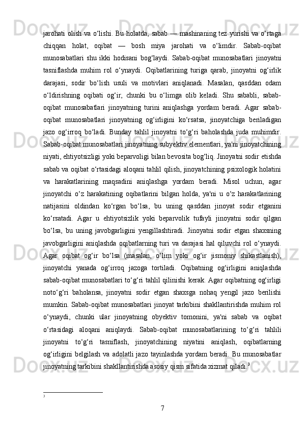 jarohati  olish va o‘lishi. Bu holatda, sabab  — mashinaning tez yurishi va o‘rtaga
chiqqan   holat,   oqibat   —   bosh   miya   jarohati   va   o‘limdir.   Sabab-oqibat
munosabatlari   shu   ikki   hodisani   bog‘laydi.   Sabab-oqibat   munosabatlari   jinoyatni
tasniflashda   muhim   rol   o‘ynaydi.   Oqibatlarining   turiga   qarab,   jinoyatni   og‘irlik
darajasi,   sodir   bo‘lish   usuli   va   motivlari   aniqlanadi.   Masalan,   qasddan   odam
o‘ldirishning   oqibati   og‘ir,   chunki   bu   o‘limga   olib   keladi.   Shu   sababli,   sabab-
oqibat   munosabatlari   jinoyatning   turini   aniqlashga   yordam   beradi.   Agar   sabab-
oqibat   munosabatlari   jinoyatning   og‘irligini   ko‘rsatsa,   jinoyatchiga   beriladigan
jazo   og‘irroq   bo‘ladi.   Bunday   tahlil   jinoyatni   to‘g‘ri   baholashda   juda   muhimdir.
Sabab-oqibat munosabatlari jinoyatning subyektiv elementlari, ya'ni jinoyatchining
niyati, ehtiyotsizligi yoki beparvoligi bilan bevosita bog‘liq. Jinoyatni sodir etishda
sabab va oqibat o‘rtasidagi aloqani tahlil qilish, jinoyatchining psixologik holatini
va   harakatlarining   maqsadini   aniqlashga   yordam   beradi.   Misol   uchun,   agar
jinoyatchi   o‘z   harakatining   oqibatlarini   bilgan   holda,   ya'ni   u   o‘z   harakatlarining
natijasini   oldindan   ko‘rgan   bo‘lsa,   bu   uning   qasddan   jinoyat   sodir   etganini
ko‘rsatadi.   Agar   u   ehtiyotsizlik   yoki   beparvolik   tufayli   jinoyatni   sodir   qilgan
bo‘lsa,   bu   uning   javobgarligini   yengillashtiradi.   Jinoyatni   sodir   etgan   shaxsning
javobgarligini   aniqlashda   oqibatlarning   turi   va   darajasi   hal   qiluvchi   rol   o‘ynaydi.
Agar   oqibat   og‘ir   bo‘lsa   (masalan,   o‘lim   yoki   og‘ir   jismoniy   shikastlanish),
jinoyatchi   yanada   og‘irroq   jazoga   tortiladi.   Oqibatning   og‘irligini   aniqlashda
sabab-oqibat munosabatlari to‘g‘ri tahlil qilinishi kerak. Agar oqibatning og‘irligi
noto‘g‘ri   baholansa,   jinoyatni   sodir   etgan   shaxsga   nohaq   yengil   jazo   berilishi
mumkin. Sabab-oqibat munosabatlari  jinoyat tarkibini shakllantirishda  muhim  rol
o‘ynaydi,   chunki   ular   jinoyatning   obyektiv   tomonini,   ya'ni   sabab   va   oqibat
o‘rtasidagi   aloqani   aniqlaydi.   Sabab-oqibat   munosabatlarining   to‘g‘ri   tahlili
jinoyatni   to‘g‘ri   tasniflash,   jinoyatchining   niyatini   aniqlash,   oqibatlarning
og‘irligini   belgilash  va  adolatli  jazo   tayinlashda  yordam   beradi.  Bu  munosabatlar
jinoyatning tarkibini shakllantirishda asosiy qism sifatida xizmat qiladi. 3
3
 
7 