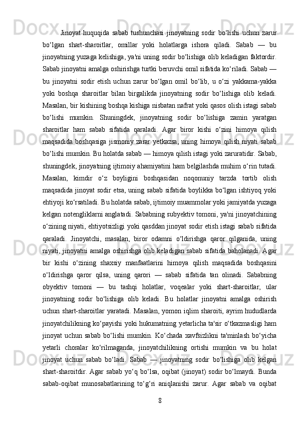 Jinoyat   huquqida   sabab   tushunchasi   jinoyatning   sodir   bo‘lishi   uchun   zarur
bo‘lgan   shart-sharoitlar,   omillar   yoki   holatlarga   ishora   qiladi.   Sabab   —   bu
jinoyatning yuzaga kelishiga, ya'ni uning sodir bo‘lishiga olib keladigan faktordir.
Sabab jinoyatni amalga oshirishga turtki beruvchi omil sifatida ko‘riladi. Sabab —
bu   jinoyatni   sodir   etish   uchun   zarur   bo‘lgan   omil   bo‘lib,   u   o‘zi   yakkama-yakka
yoki   boshqa   sharoitlar   bilan   birgalikda   jinoyatning   sodir   bo‘lishiga   olib   keladi.
Masalan, bir kishining boshqa kishiga nisbatan nafrat yoki qasos olish istagi sabab
bo‘lishi   mumkin.   Shuningdek,   jinoyatning   sodir   bo‘lishiga   zamin   yaratgan
sharoitlar   ham   sabab   sifatida   qaraladi.   Agar   biror   kishi   o‘zini   himoya   qilish
maqsadida   boshqasiga   jismoniy   zarar   yetkazsa,   uning   himoya   qilish   niyati   sabab
bo‘lishi mumkin. Bu holatda sabab — himoya qilish istagi yoki zaruratidir. Sabab,
shuningdek, jinoyatning ijtimoiy ahamiyatini ham belgilashda muhim o‘rin tutadi.
Masalan,   kimdir   o‘z   boyligini   boshqasidan   noqonuniy   tarzda   tortib   olish
maqsadida jinoyat  sodir etsa, uning sabab sifatida boylikka bo‘lgan ishtiyoq yoki
ehtiyoji ko‘rsatiladi. Bu holatda sabab, ijtimoiy muammolar yoki jamiyatda yuzaga
kelgan notengliklarni anglatadi. Sababning subyektiv tomoni, ya'ni jinoyatchining
o‘zining niyati, ehtiyotsizligi yoki qasddan jinoyat sodir etish istagi sabab sifatida
qaraladi.   Jinoyatchi,   masalan,   biror   odamni   o‘ldirishga   qaror   qilganida,   uning
niyati, jinoyatni amalga oshirishga olib keladigan sabab sifatida baholanadi. Agar
bir   kishi   o‘zining   shaxsiy   manfaatlarini   himoya   qilish   maqsadida   boshqasini
o‘ldirishga   qaror   qilsa,   uning   qarori   —   sabab   sifatida   tan   olinadi.   Sababning
obyektiv   tomoni   —   bu   tashqi   holatlar,   voqealar   yoki   shart-sharoitlar,   ular
jinoyatning   sodir   bo‘lishiga   olib   keladi.   Bu   holatlar   jinoyatni   amalga   oshirish
uchun shart-sharoitlar  yaratadi.  Masalan,   yomon iqlim  sharoiti,  ayrim   hududlarda
jinoyatchilikning ko‘payishi yoki hukumatning yetarlicha ta'sir o‘tkazmasligi ham
jinoyat   uchun   sabab   bo‘lishi   mumkin.   Ko‘chada   xavfsizlikni   ta'minlash   bo‘yicha
yetarli   choralar   ko‘rilmaganda,   jinoyatchilikning   ortishi   mumkin   va   bu   holat
jinoyat   uchun   sabab   bo‘ladi.   Sabab   —   jinoyatning   sodir   bo‘lishiga   olib   kelgan
shart-sharoitdir.   Agar   sabab   yo‘q   bo‘lsa,   oqibat   (jinoyat)   sodir   bo‘lmaydi.   Bunda
sabab-oqibat   munosabatlarining   to‘g‘ri   aniqlanishi   zarur.   Agar   sabab   va   oqibat
8 