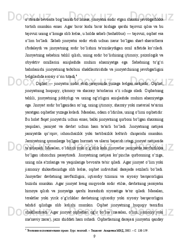o‘rtasida bevosita bog‘lanish bo‘lmasa, jinoyatni sodir etgan shaxsni javobgarlikka
tortish   mumkin   emas.   Agar   biror   kishi   biror   kishiga   qarshi   tajovuz   qilsa   va   bu
tajovuz uning o‘limiga olib kelsa, u holda sabab (tashabbus) — tajovuz, oqibat esa
o‘lim   bo‘ladi.   Sabab   jinoyatni   sodir   etish   uchun   zarur   bo‘lgan   shart-sharoitlarni
ifodalaydi   va   jinoyatning   sodir   bo‘lishini   ta'minlaydigan   omil   sifatida   ko‘riladi.
Jinoyatning  sababini   tahlil  qilish,  uning sodir   bo‘lishining  ijtimoiy, psixologik  va
obyektiv   omillarini   aniqlashda   muhim   ahamiyatga   ega.   Sababning   to‘g‘ri
baholanishi   jinoyatning   tarkibini   shakllantirishda   va   jinoyatchining   javobgarligini
belgilashda asosiy o‘rin tutadi. 4
Oqibat   —   jinoyatni   sodir   etish   jarayonida   yuzaga   kelgan   natijadir.   Oqibat,
jinoyatning   huquqiy,   ijtimoiy   va   shaxsiy   ta'sirlarini   o‘z   ichiga   oladi.   Oqibatning
tahlili,   jinoyatning   jiddiyligi   va   uning   og‘irligini   aniqlashda   muhim   ahamiyatga
ega. Jinoyat sodir bo‘lganidan so‘ng, uning ijtimoiy, shaxsiy yoki material ta'sirini
yaratgan oqibatlar yuzaga keladi. Masalan, odam o‘ldirilsa, uning o‘limi oqibatidir.
Bu holat faqat jinoyatchi uchun emas, balki jinoyatning qurboni bo‘lgan shaxsning
yaqinlari,   jamiyat   va   davlat   uchun   ham   ta'sirli   bo‘ladi.   Jinoyatning   natijasi
jamiyatda   qo‘rquv,   ishonchsizlik   yoki   tartibsizlik   keltirib   chiqarishi   mumkin.
Jamiyatning qonunlarga bo‘lgan hurmati va ularni bajarish istagi jinoyat natijasida
ta'sirlanadi. Masalan, o‘ldirish yoki o‘g‘irlik kabi jinoyatlar jamiyatda xavfsizlikka
bo‘lgan   ishonchni   pasaytiradi.   Jinoyatning   natijasi   ko‘pincha   qurbonning   o‘ziga,
uning oila a'zolariga va yaqinlariga bevosita  ta'sir  qiladi. Agar  jinoyat  o‘lim  yoki
jismoniy   shikastlanishga   olib   kelsa,   oqibat   individual   darajada   sezilarli   bo‘ladi.
Jinoyatlar   davlatning   xavfsizligini,   iqtisodiy   tizimini   va   siyosiy   barqarorligini
buzishi   mumkin.   Agar   jinoyat   keng   miqyosda   sodir   etilsa,   davlatning   jamiyatni
himoya   qilish   va   jinoyatga   qarshi   kurashish   siyosatiga   ta'sir   qiladi.   Masalan,
teraktlar   yoki   yirik   o‘g‘irliklar   davlatning   iqtisodiy   yoki   siyosiy   barqarorligini
tahdid   qilishga   olib   kelishi   mumkin.   Oqibat   jinoyatning   huquqiy   tasnifini
shakllantiradi. Agar  jinoyat  oqibatlari  og‘ir  bo‘lsa  (masalan,  o‘lim, jismoniy yoki
ma'naviy zarar), jazo shiddati ham oshadi. Oqibatlarning darajasi jinoyatni qanday
4
  Уголовно-исполнителъноэ право. Курс лектсий. – Тошкент: Академия МВД, 2002. – С. 138-159.
9 