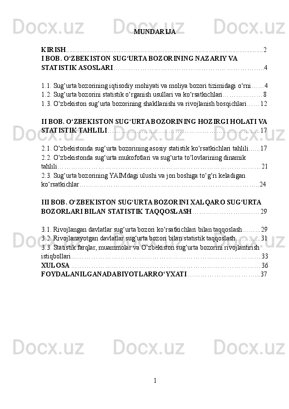 MUNDARIJA
KIRISH ....................................................................................................................2
I BOB. O‘ZBEKISTON SUG‘URTA BOZORINING NAZARIY VA 
STATISTIK ASOSLARI ………………………………………….. ……………..4
1.1. Sug‘urta bozorining iqtisodiy mohiyati va moliya bozori tizimidagi o‘rni……4
1.2. Sug‘urta bozorini statistik o‘rganish usullari va ko‘rsatkichlari………………8
1.3. O‘zbekiston sug‘urta bozorining shakllanishi va rivojlanish bosqichlari……12
II BOB. O‘ZBEKISTON SUG‘URTA BOZORINING HOZIRGI HOLATI VA
STATISTIK TAHLILI …………………………………………………………..17
2.1. O‘zbekistonda sug‘urta bozorining asosiy statistik ko‘rsatkichlari tahlili…...17
2.2. O‘zbekistonda sug‘urta mukofotlari va sug‘urta to‘lovlarining dinamik 
tahlili………………………………………………………………………………21
2.3. Sug‘urta bozorining YAIMdagi ulushi va jon boshiga to‘g‘ri keladigan 
ko‘rsatkichlar……………………………………………………………………..24
III BOB. O‘ZBEKISTON SUG‘URTA BOZORINI XALQARO SUG‘URTA 
BOZORLARI BILAN STATISTIK TAQQOSLASH …………………………29
3.1. Rivojlangan davlatlar sug‘urta bozori ko‘rsatkichlari bilan taqqoslash……...29
3.2. Rivojlanayotgan davlatlar sug‘urta bozori bilan statistik taqqoslash………...31
3.3. Statistik farqlar, muammolar va O‘zbekiston sug‘urta bozorini   rivojlantirish 
istiqbollari…………………………………………………………………………33
XULOSA  …………………………………………………………………………36
FOYDALANILGANADABIYOTLARRO‘YXATI …………………………...37
1 