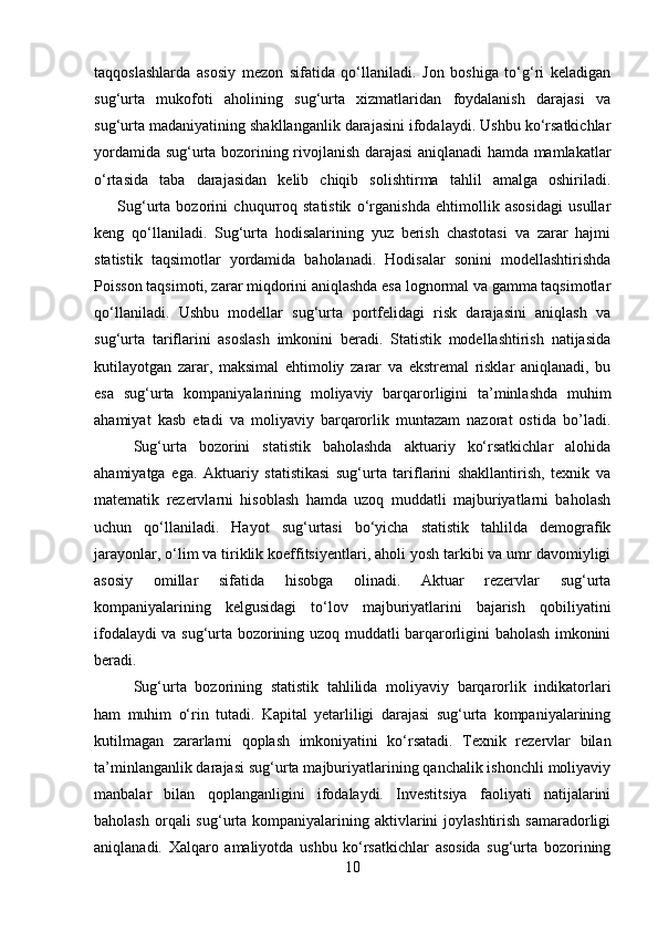 taqqoslashlarda   asosiy   mezon   sifatida   qo‘llaniladi.   Jon   boshiga   to‘g‘ri   keladigan
sug‘urta   mukofoti   aholining   sug‘urta   xizmatlaridan   foydalanish   darajasi   va
sug‘urta madaniyatining shakllanganlik darajasini ifodalaydi. Ushbu ko‘rsatkichlar
yordamida sug‘urta bozorining rivojlanish darajasi aniqlanadi hamda mamlakatlar
o‘rtasida   taba   darajasidan   kelib   chiqib   solishtirma   tahlil   amalga   oshiriladi.
        Sug‘urta   bozorini   chuqurroq   statistik   o‘rganishda   ehtimollik   asosidagi   usullar
keng   qo‘llaniladi.   Sug‘urta   hodisalarining   yuz   berish   chastotasi   va   zarar   hajmi
statistik   taqsimotlar   yordamida   baholanadi.   Hodisalar   sonini   modellashtirishda
Poisson taqsimoti, zarar miqdorini aniqlashda esa lognormal va gamma taqsimotlar
qo‘llaniladi.   Ushbu   modellar   sug‘urta   portfelidagi   risk   darajasini   aniqlash   va
sug‘urta   tariflarini   asoslash   imkonini   beradi.   Statistik   modellashtirish   natijasida
kutilayotgan   zarar,   maksimal   ehtimoliy   zarar   va   ekstremal   risklar   aniqlanadi,   bu
esa   sug‘urta   kompaniyalarining   moliyaviy   barqarorligini   ta’minlashda   muhim
ahamiyat   kasb   etadi   va   moliyaviy   barqarorlik   muntazam   nazorat   ostida   bo’ladi.
  Sug‘urta   bozorini   statistik   baholashda   aktuariy   ko‘rsatkichlar   alohida
ahamiyatga   ega.   Aktuariy   statistikasi   sug‘urta   tariflarini   shakllantirish,   texnik   va
matematik   rezervlarni   hisoblash   hamda   uzoq   muddatli   majburiyatlarni   baholash
uchun   qo‘llaniladi.   Hayot   sug‘urtasi   bo‘yicha   statistik   tahlilda   demografik
jarayonlar, o‘lim va tiriklik koeffitsiyentlari, aholi yosh tarkibi va umr davomiyligi
asosiy   omillar   sifatida   hisobga   olinadi.   Aktuar   rezervlar   sug‘urta
kompaniyalarining   kelgusidagi   to‘lov   majburiyatlarini   bajarish   qobiliyatini
ifodalaydi va sug‘urta bozorining uzoq muddatli barqarorligini baholash imkonini
beradi.
  Sug‘urta   bozorining   statistik   tahlilida   moliyaviy   barqarorlik   indikatorlari
ham   muhim   o‘rin   tutadi.   Kapital   yetarliligi   darajasi   sug‘urta   kompaniyalarining
kutilmagan   zararlarni   qoplash   imkoniyatini   ko‘rsatadi.   Texnik   rezervlar   bilan
ta’minlanganlik darajasi sug‘urta majburiyatlarining qanchalik ishonchli moliyaviy
manbalar   bilan   qoplanganligini   ifodalaydi.   Investitsiya   faoliyati   natijalarini
baholash  orqali  sug‘urta kompaniyalarining  aktivlarini   joylashtirish  samaradorligi
aniqlanadi.   Xalqaro   amaliyotda   ushbu   ko‘rsatkichlar   asosida   sug‘urta   bozorining
10 