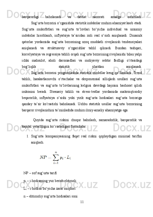 barqarorligi   baholanadi   va   davlat   nazorati   amalga   oshiriladi.
  Sug‘urta bozorini o‘rganishda statistik indekslar muhim ahamiyat kasb etadi.
Sug‘urta   mukofotlari   va   sug‘urta   to‘lovlari   bo‘yicha   individual   va   umumiy
indekslar   hisoblanib,   inflyatsiya   ta’siridan   xoli   real   o‘sish   aniqlanadi.   Dinamik
qatorlar   yordamida   sug‘urta   bozorining   uzoq   muddatli   rivojlanish   tendensiyalari
aniqlanadi   va   strukturaviy   o‘zgarishlar   tahlil   qilinadi.   Bundan   tashqari,
korrelyatsiya va regressiya tahlili orqali sug‘urta bozorining rivojlanishi bilan yalpi
ichki   mahsulot,   aholi   daromadlari   va   moliyaviy   sektor   faolligi   o‘rtasidagi
bog‘liqlik   statistik   jihatdan   aniqlanadi.
  Sug‘urta bozorini  prognozlashda statistik modellar  keng qo‘llaniladi. Trend
tahlili,   harakatlanuvchi   o‘rtachalar   va   eksponensial   silliqlash   usullari   sug‘urta
mukofotlari   va   sug‘urta   to‘lovlarining   kelgusi   davrdagi   hajmini   bashorat   qilish
imkonini   beradi.   Stsenariy   tahlili   va   stress-testlar   yordamida   makroiqtisodiy
beqarorlik,   inflyatsiya   o‘sishi   yoki   yirik   sug‘urta   hodisalari   sug‘urta   bozoriga
qanday   ta’sir   ko‘rsatishi   baholanadi.   Ushbu   statistik   usullar   sug‘urta   bozorining
barqaror rivojlanishini ta’minlashda muhim ilmiy-amaliy ahamiyatga ega.
    Quyida   sug‘urta   riskini   chuqur   baholash,   samaradorlik,   barqarorlik   va
kapital yetarliligini ko‘rsatadigan formulalar:
1. Sug‘urta   kompaniyasining   faqat   real   riskni   qoplaydigan   minimal   tarifini
aniqlash.
   NP  – sof sug‘urta tarifi
   p ᵢ  – i-hodisaning yuz berish ehtimoli
   L ᵢ  – i-hodisa bo‘yicha zarar miqdori
   n  – ehtimoliy sug‘urta hodisalari soni
11 