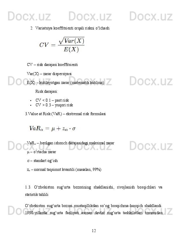 2. Variatsiya koeffitsienti orqali riskni o‘lchash
   CV  – risk darajasi koeffitsienti
   Var(X)  –  zarar dispersiyasi
   E(X)  –  kutilayotgan zarar (matematik kutilma)
Risk darajasi:
 CV < 0.1 – past risk
 CV > 0.3 – yuqori risk
3.Value at Risk (VaR) – ekstremal risk formulasi
   VaRₐ  – berilgan ishonch darajasidagi maksimal zarar
   μ  – o‘rtacha zarar
   σ  – standart og‘ish
   z	
ₐ  – normal taqsimot kvantili (masalan, 99%)
1.3.   O‘zbekiston   sug‘urta   bozorining   shakllanishi,   rivojlanish   bosqichlari   va
statistik tahlili
O‘zbekiston   sug‘urta   bozori   mustaqillikdan   so‘ng   bosqichma-bosqich   shakllandi.
1990-yillarda   sug‘urta   faoliyati   asosan   davlat   sug‘urta   tashkilotlari   tomonidan
12 