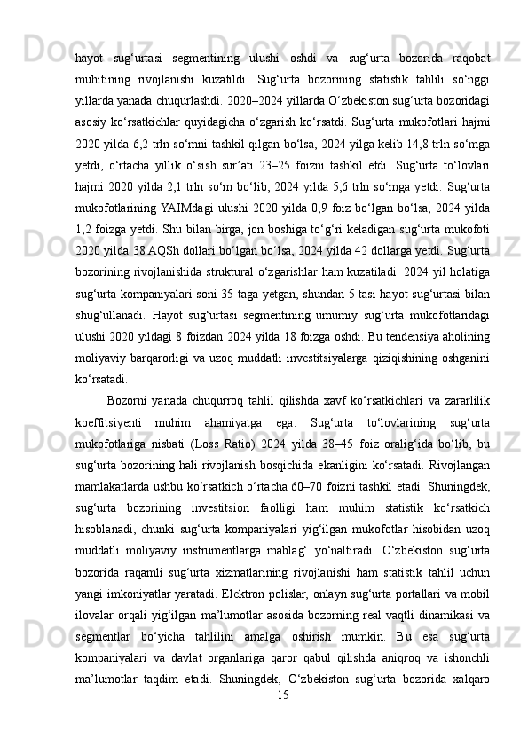 hayot   sug‘urtasi   segmentining   ulushi   oshdi   va   sug‘urta   bozorida   raqobat
muhitining   rivojlanishi   kuzatildi.   Sug‘urta   bozorining   statistik   tahlili   so‘nggi
yillarda yanada chuqurlashdi. 2020–2024 yillarda O‘zbekiston sug‘urta bozoridagi
asosiy   ko‘rsatkichlar  quyidagicha   o‘zgarish   ko‘rsatdi.  Sug‘urta  mukofotlari  hajmi
2020 yilda 6,2 trln so‘mni tashkil qilgan bo‘lsa, 2024 yilga kelib 14,8 trln so‘mga
yetdi,   o‘rtacha   yillik   o‘sish   sur’ati   23–25   foizni   tashkil   etdi.   Sug‘urta   to‘lovlari
hajmi  2020 yilda 2,1 trln so‘m  bo‘lib, 2024 yilda  5,6 trln so‘mga yetdi. Sug‘urta
mukofotlarining  YAIMdagi   ulushi   2020   yilda   0,9   foiz   bo‘lgan   bo‘lsa,   2024   yilda
1,2 foizga yetdi. Shu bilan birga, jon boshiga to‘g‘ri keladigan sug‘urta mukofoti
2020 yilda 38 AQSh dollari bo‘lgan bo‘lsa, 2024 yilda 42 dollarga yetdi. Sug‘urta
bozorining rivojlanishida struktural o‘zgarishlar  ham kuzatiladi. 2024 yil  holatiga
sug‘urta kompaniyalari soni  35 taga yetgan, shundan 5 tasi hayot sug‘urtasi  bilan
shug‘ullanadi.   Hayot   sug‘urtasi   segmentining   umumiy   sug‘urta   mukofotlaridagi
ulushi 2020 yildagi 8 foizdan 2024 yilda 18 foizga oshdi. Bu tendensiya aholining
moliyaviy  barqarorligi   va   uzoq   muddatli   investitsiyalarga   qiziqishining   oshganini
ko‘rsatadi.
  Bozorni   yanada   chuqurroq   tahlil   qilishda   xavf   ko‘rsatkichlari   va   zararlilik
koeffitsiyenti   muhim   ahamiyatga   ega.   Sug‘urta   to‘lovlarining   sug‘urta
mukofotlariga   nisbati   (Loss   Ratio)   2024   yilda   38–45   foiz   oralig‘ida   bo‘lib,   bu
sug‘urta   bozorining   hali   rivojlanish   bosqichida   ekanligini   ko‘rsatadi.   Rivojlangan
mamlakatlarda ushbu ko‘rsatkich o‘rtacha 60–70 foizni tashkil etadi. Shuningdek,
sug‘urta   bozorining   investitsion   faolligi   ham   muhim   statistik   ko‘rsatkich
hisoblanadi,   chunki   sug‘urta   kompaniyalari   yig‘ilgan   mukofotlar   hisobidan   uzoq
muddatli   moliyaviy   instrumentlarga   mablag‘   yo‘naltiradi.   O‘zbekiston   sug‘urta
bozorida   raqamli   sug‘urta   xizmatlarining   rivojlanishi   ham   statistik   tahlil   uchun
yangi imkoniyatlar yaratadi. Elektron polislar, onlayn sug‘urta portallari va mobil
ilovalar   orqali   yig‘ilgan   ma’lumotlar   asosida   bozorning   real   vaqtli   dinamikasi   va
segmentlar   bo‘yicha   tahlilini   amalga   oshirish   mumkin.   Bu   esa   sug‘urta
kompaniyalari   va   davlat   organlariga   qaror   qabul   qilishda   aniqroq   va   ishonchli
ma’lumotlar   taqdim   etadi.   Shuningdek,   O‘zbekiston   sug‘urta   bozorida   xalqaro
15 