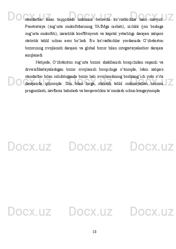 standartlar   bilan   taqqoslash   imkonini   beruvchi   ko‘rsatkichlar   ham   mavjud.
Penetratsiya   (sug‘urta   mukofotlarining   YAIMga   nisbati),   zichlik   (jon   boshiga
sug‘urta   mukofoti),   zararlilik   koeffitsiyenti   va   kapital   yetarliligi   darajasi   xalqaro
statistik   tahlil   uchun   asos   bo‘ladi.   Bu   ko‘rsatkichlar   yordamida   O‘zbekiston
bozorining   rivojlanish   darajasi   va   global   bozor   bilan   integratsiyalashuv   darajasi
aniqlanadi.
  Natijada,   O‘zbekiston   sug‘urta   bozori   shakllanish   bosqichidan   raqamli   va
diversifikatsiyalashgan   bozor   rivojlanish   bosqichiga   o‘tmoqda,   lekin   xalqaro
standartlar   bilan   solishtirganda   bozor   hali   rivojlanishning   boshlang‘ich   yoki   o‘rta
darajasida   qolmoqda.   Shu   bilan   birga,   statistik   tahlil   imkoniyatlari   bozorni
prognozlash, xavflarni baholash va barqarorlikni ta’minlash uchun kengaymoqda.
16 