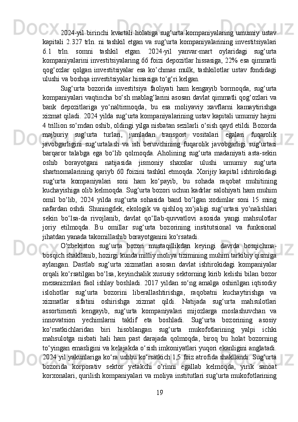     2024-yil   birinchi   kvartali   holatiga   sug‘urta   kompaniyalaring   umumiy   ustav
kapitali   2.327   trln.   ni   tashkil   etgan   va  sug‘urta   kompaniyalarining   investitsiyalari
6.1   trln.   somni   tashkil   etgan.   2024-yil   yanvar-mart   oylaridagi   sug‘urta
kompaniyalarini investitsiyalaring 66 foizi depozitlar hissasiga, 22% esa qimmatli
qog‘ozlar   qolgan   investitsiyalar   esa   ko’chmas   mulk,   tashkilotlar   ustav   fondidagi
ulushi va boshqa investitsiyalar hissasiga to‘g‘ri kelgan.
   Sug‘urta   bozorida   investitsiya   faoliyati   ham   kengayib   bormoqda,   sug‘urta
kompaniyalari vaqtincha bo‘sh mablag‘larini asosan davlat qimmatli qog‘ozlari va
bank   depozitlariga   yo‘naltirmoqda,   bu   esa   moliyaviy   xavflarni   kamaytirishga
xizmat qiladi. 2024 yilda sug‘urta kompaniyalarining ustav kapitali umumiy hajmi
4 trillion so‘mdan oshib, oldingi yilga nisbatan sezilarli o‘sish qayd etildi. Bozorda
majburiy   sug‘urta   turlari,   jumladan   transport   vositalari   egalari   fuqarolik
javobgarligini   sug‘urtalash   va   ish   beruvchining   fuqarolik   javobgarligi   sug‘urtasi
barqaror   talabga   ega   bo‘lib   qolmoqda.  Aholining   sug‘urta   madaniyati   asta-sekin
oshib   borayotgani   natijasida   jismoniy   shaxslar   ulushi   umumiy   sug‘urta
shartnomalarining   qariyb   60   foizini   tashkil   etmoqda.   Xorijiy   kapital   ishtirokidagi
sug‘urta   kompaniyalari   soni   ham   ko‘payib,   bu   sohada   raqobat   muhitining
kuchayishiga olib kelmoqda. Sug‘urta bozori uchun kadrlar salohiyati ham muhim
omil   bo‘lib,   2024   yilda   sug‘urta   sohasida   band   bo‘lgan   xodimlar   soni   15   ming
nafardan oshdi. Shuningdek, ekologik va qishloq xo‘jaligi sug‘urtasi  yo‘nalishlari
sekin   bo‘lsa-da   rivojlanib,   davlat   qo‘llab-quvvatlovi   asosida   yangi   mahsulotlar
joriy   etilmoqda.   Bu   omillar   sug‘urta   bozorining   institutsional   va   funksional
jihatdan yanada takomillashib borayotganini ko‘rsatadi.
  O‘zbekiston   sug‘urta   bozori   mustaqillikdan   keyingi   davrda   bosqichma-
bosqich shakllanib, hozirgi kunda milliy moliya tizimining muhim tarkibiy qismiga
aylangan.   Dastlab   sug‘urta   xizmatlari   asosan   davlat   ishtirokidagi   kompaniyalar
orqali ko‘rsatilgan bo‘lsa, keyinchalik xususiy sektorning kirib kelishi bilan bozor
mexanizmlari   faol  ishlay   boshladi.  2017  yildan  so‘ng  amalga   oshirilgan  iqtisodiy
islohotlar   sug‘urta   bozorini   liberallashtirishga,   raqobatni   kuchaytirishga   va
xizmatlar   sifatini   oshirishga   xizmat   qildi.   Natijada   sug‘urta   mahsulotlari
assortimenti   kengayib,   sug‘urta   kompaniyalari   mijozlarga   moslashuvchan   va
innovatsion   yechimlarni   taklif   eta   boshladi.   Sug‘urta   bozorining   asosiy
ko‘rsatkichlaridan   biri   hisoblangan   sug‘urta   mukofotlarining   yalpi   ichki
mahsulotga   nisbati   hali   ham   past   darajada   qolmoqda,   biroq   bu   holat   bozorning
to‘yingan emasligini va kelajakda o‘sish imkoniyatlari yuqori ekanligini anglatadi.
2024 yil yakunlariga ko‘ra ushbu ko‘rsatkich 1,5 foiz atrofida shakllandi. Sug‘urta
bozorida   korporativ   sektor   yetakchi   o‘rinni   egallab   kelmoqda,   yirik   sanoat
korxonalari, qurilish kompaniyalari va moliya institutlari sug‘urta mukofotlarining
19 