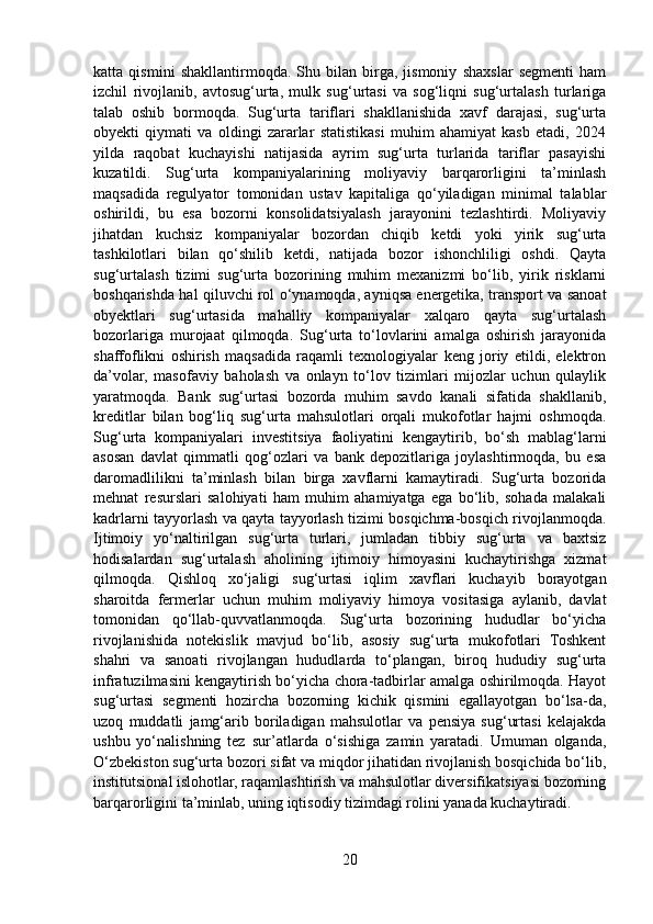 katta   qismini   shakllantirmoqda.   Shu   bilan   birga,   jismoniy   shaxslar   segmenti   ham
izchil   rivojlanib,   avtosug‘urta,   mulk   sug‘urtasi   va   sog‘liqni   sug‘urtalash   turlariga
talab   oshib   bormoqda.   Sug‘urta   tariflari   shakllanishida   xavf   darajasi,   sug‘urta
obyekti   qiymati   va   oldingi   zararlar   statistikasi   muhim   ahamiyat   kasb   etadi,   2024
yilda   raqobat   kuchayishi   natijasida   ayrim   sug‘urta   turlarida   tariflar   pasayishi
kuzatildi.   Sug‘urta   kompaniyalarining   moliyaviy   barqarorligini   ta’minlash
maqsadida   regulyator   tomonidan   ustav   kapitaliga   qo‘yiladigan   minimal   talablar
oshirildi,   bu   esa   bozorni   konsolidatsiyalash   jarayonini   tezlashtirdi.   Moliyaviy
jihatdan   kuchsiz   kompaniyalar   bozordan   chiqib   ketdi   yoki   yirik   sug‘urta
tashkilotlari   bilan   qo‘shilib   ketdi,   natijada   bozor   ishonchliligi   oshdi.   Qayta
sug‘urtalash   tizimi   sug‘urta   bozorining   muhim   mexanizmi   bo‘lib,   yirik   risklarni
boshqarishda hal qiluvchi rol o‘ynamoqda, ayniqsa energetika, transport va sanoat
obyektlari   sug‘urtasida   mahalliy   kompaniyalar   xalqaro   qayta   sug‘urtalash
bozorlariga   murojaat   qilmoqda.   Sug‘urta   to‘lovlarini   amalga   oshirish   jarayonida
shaffoflikni   oshirish   maqsadida   raqamli   texnologiyalar   keng   joriy   etildi,   elektron
da’volar,   masofaviy   baholash   va   onlayn   to‘lov   tizimlari   mijozlar   uchun   qulaylik
yaratmoqda.   Bank   sug‘urtasi   bozorda   muhim   savdo   kanali   sifatida   shakllanib,
kreditlar   bilan   bog‘liq   sug‘urta   mahsulotlari   orqali   mukofotlar   hajmi   oshmoqda.
Sug‘urta   kompaniyalari   investitsiya   faoliyatini   kengaytirib,   bo‘sh   mablag‘larni
asosan   davlat   qimmatli   qog‘ozlari   va   bank   depozitlariga   joylashtirmoqda,   bu   esa
daromadlilikni   ta’minlash   bilan   birga   xavflarni   kamaytiradi.   Sug‘urta   bozorida
mehnat   resurslari   salohiyati   ham   muhim   ahamiyatga   ega   bo‘lib,   sohada   malakali
kadrlarni tayyorlash va qayta tayyorlash tizimi bosqichma-bosqich rivojlanmoqda.
Ijtimoiy   yo‘naltirilgan   sug‘urta   turlari,   jumladan   tibbiy   sug‘urta   va   baxtsiz
hodisalardan   sug‘urtalash   aholining   ijtimoiy   himoyasini   kuchaytirishga   xizmat
qilmoqda.   Qishloq   xo‘jaligi   sug‘urtasi   iqlim   xavflari   kuchayib   borayotgan
sharoitda   fermerlar   uchun   muhim   moliyaviy   himoya   vositasiga   aylanib,   davlat
tomonidan   qo‘llab-quvvatlanmoqda.   Sug‘urta   bozorining   hududlar   bo‘yicha
rivojlanishida   notekislik   mavjud   bo‘lib,   asosiy   sug‘urta   mukofotlari   Toshkent
shahri   va   sanoati   rivojlangan   hududlarda   to‘plangan,   biroq   hududiy   sug‘urta
infratuzilmasini kengaytirish bo‘yicha chora-tadbirlar amalga oshirilmoqda. Hayot
sug‘urtasi   segmenti   hozircha   bozorning   kichik   qismini   egallayotgan   bo‘lsa-da,
uzoq   muddatli   jamg‘arib   boriladigan   mahsulotlar   va   pensiya   sug‘urtasi   kelajakda
ushbu   yo‘nalishning   tez   sur’atlarda   o‘sishiga   zamin   yaratadi.   Umuman   olganda,
O‘zbekiston sug‘urta bozori sifat va miqdor jihatidan rivojlanish bosqichida bo‘lib,
institutsional islohotlar, raqamlashtirish va mahsulotlar diversifikatsiyasi bozorning
barqarorligini ta’minlab, uning iqtisodiy tizimdagi rolini yanada kuchaytiradi.
20 