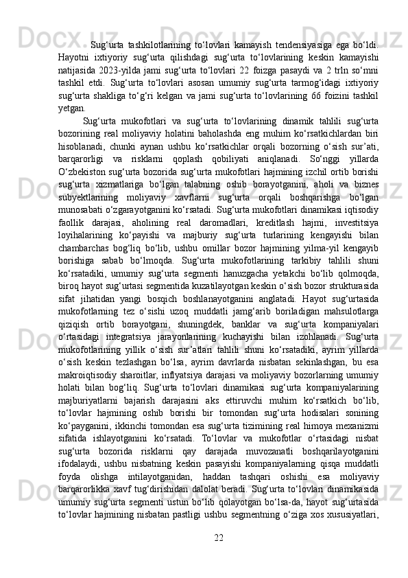     Sug‘urta   tashkilotlarining   to‘lovlari   kamayish   tendensiyasiga   ega   bo‘ldi.
Hayotni   ixtiyoriy   sug‘urta   qilishdagi   sug‘urta   to‘lovlarining   keskin   kamayishi
natijasida   2023-yilda   jami   sug‘urta   to‘lovlari   22   foizga   pasaydi   va   2   trln   so‘mni
tashkil   etdi.   Sug‘urta   to‘lovlari   asosan   umumiy   sug‘urta   tarmog‘idagi   ixtiyoriy
sug‘urta   shakliga   to‘g‘ri   kelgan   va   jami   sug‘urta   to‘lovlarining   66   foizini   tashkil
yetgan.
Sug‘urta   mukofotlari   va   sug‘urta   to‘lovlarining   dinamik   tahlili   sug‘urta
bozorining   real   moliyaviy   holatini   baholashda   eng   muhim   ko‘rsatkichlardan   biri
hisoblanadi,   chunki   aynan   ushbu   ko‘rsatkichlar   orqali   bozorning   o‘sish   sur’ati,
barqarorligi   va   risklarni   qoplash   qobiliyati   aniqlanadi.   So‘nggi   yillarda
O‘zbekiston sug‘urta bozorida sug‘urta mukofotlari  hajmining izchil  ortib borishi
sug‘urta   xizmatlariga   bo‘lgan   talabning   oshib   borayotganini,   aholi   va   biznes
subyektlarining   moliyaviy   xavflarni   sug‘urta   orqali   boshqarishga   bo‘lgan
munosabati o‘zgarayotganini ko‘rsatadi. Sug‘urta mukofotlari dinamikasi iqtisodiy
faollik   darajasi,   aholining   real   daromadlari,   kreditlash   hajmi,   investitsiya
loyihalarining   ko‘payishi   va   majburiy   sug‘urta   turlarining   kengayishi   bilan
chambarchas   bog‘liq   bo‘lib,   ushbu   omillar   bozor   hajmining   yilma-yil   kengayib
borishiga   sabab   bo‘lmoqda.   Sug‘urta   mukofotlarining   tarkibiy   tahlili   shuni
ko‘rsatadiki,   umumiy   sug‘urta   segmenti   hanuzgacha   yetakchi   bo‘lib   qolmoqda,
biroq hayot sug‘urtasi segmentida kuzatilayotgan keskin o‘sish bozor strukturasida
sifat   jihatidan   yangi   bosqich   boshlanayotganini   anglatadi.   Hayot   sug‘urtasida
mukofotlarning   tez   o‘sishi   uzoq   muddatli   jamg‘arib   boriladigan   mahsulotlarga
qiziqish   ortib   borayotgani,   shuningdek,   banklar   va   sug‘urta   kompaniyalari
o‘rtasidagi   integratsiya   jarayonlarining   kuchayishi   bilan   izohlanadi.   Sug‘urta
mukofotlarining   yillik   o‘sish   sur’atlari   tahlili   shuni   ko‘rsatadiki,   ayrim   yillarda
o‘sish   keskin   tezlashgan   bo‘lsa,   ayrim   davrlarda   nisbatan   sekinlashgan,   bu   esa
makroiqtisodiy   sharoitlar,   inflyatsiya   darajasi   va   moliyaviy   bozorlarning   umumiy
holati   bilan   bog‘liq.   Sug‘urta   to‘lovlari   dinamikasi   sug‘urta   kompaniyalarining
majburiyatlarni   bajarish   darajasini   aks   ettiruvchi   muhim   ko‘rsatkich   bo‘lib,
to‘lovlar   hajmining   oshib   borishi   bir   tomondan   sug‘urta   hodisalari   sonining
ko‘payganini,   ikkinchi   tomondan   esa   sug‘urta   tizimining   real   himoya   mexanizmi
sifatida   ishlayotganini   ko‘rsatadi.   To‘lovlar   va   mukofotlar   o‘rtasidagi   nisbat
sug‘urta   bozorida   risklarni   qay   darajada   muvozanatli   boshqarilayotganini
ifodalaydi,   ushbu   nisbatning   keskin   pasayishi   kompaniyalarning   qisqa   muddatli
foyda   olishga   intilayotganidan,   haddan   tashqari   oshishi   esa   moliyaviy
barqarorlikka   xavf   tug‘dirishidan   dalolat   beradi.   Sug‘urta   to‘lovlari   dinamikasida
umumiy   sug‘urta   segmenti   ustun   bo‘lib   qolayotgan   bo‘lsa-da,   hayot   sug‘urtasida
to‘lovlar   hajmining   nisbatan   pastligi   ushbu   segmentning   o‘ziga   xos   xususiyatlari,
22 