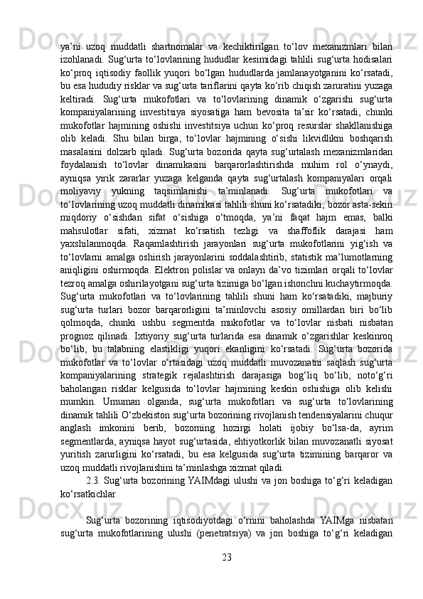 ya’ni   uzoq   muddatli   shartnomalar   va   kechiktirilgan   to‘lov   mexanizmlari   bilan
izohlanadi.   Sug‘urta   to‘lovlarining   hududlar   kesimidagi   tahlili   sug‘urta   hodisalari
ko‘proq   iqtisodiy   faollik   yuqori   bo‘lgan   hududlarda   jamlanayotganini   ko‘rsatadi,
bu esa hududiy risklar va sug‘urta tariflarini qayta ko‘rib chiqish zaruratini yuzaga
keltiradi.   Sug‘urta   mukofotlari   va   to‘lovlarining   dinamik   o‘zgarishi   sug‘urta
kompaniyalarining   investitsiya   siyosatiga   ham   bevosita   ta’sir   ko‘rsatadi,   chunki
mukofotlar   hajmining   oshishi   investitsiya   uchun   ko‘proq   resurslar   shakllanishiga
olib   keladi.   Shu   bilan   birga,   to‘lovlar   hajmining   o‘sishi   likvidlikni   boshqarish
masalasini   dolzarb   qiladi.   Sug‘urta   bozorida   qayta   sug‘urtalash   mexanizmlaridan
foydalanish   to‘lovlar   dinamikasini   barqarorlashtirishda   muhim   rol   o‘ynaydi,
ayniqsa   yirik   zararlar   yuzaga   kelganda   qayta   sug‘urtalash   kompaniyalari   orqali
moliyaviy   yukning   taqsimlanishi   ta’minlanadi.   Sug‘urta   mukofotlari   va
to‘lovlarining uzoq muddatli dinamikasi tahlili shuni ko‘rsatadiki, bozor asta-sekin
miqdoriy   o‘sishdan   sifat   o‘sishiga   o‘tmoqda,   ya’ni   faqat   hajm   emas,   balki
mahsulotlar   sifati,   xizmat   ko‘rsatish   tezligi   va   shaffoflik   darajasi   ham
yaxshilanmoqda.   Raqamlashtirish   jarayonlari   sug‘urta   mukofotlarini   yig‘ish   va
to‘lovlarni   amalga   oshirish   jarayonlarini   soddalashtirib,   statistik   ma’lumotlarning
aniqligini oshirmoqda. Elektron polislar va onlayn da’vo tizimlari orqali to‘lovlar
tezroq amalga oshirilayotgani sug‘urta tizimiga bo‘lgan ishonchni kuchaytirmoqda.
Sug‘urta   mukofotlari   va   to‘lovlarining   tahlili   shuni   ham   ko‘rsatadiki,   majburiy
sug‘urta   turlari   bozor   barqarorligini   ta’minlovchi   asosiy   omillardan   biri   bo‘lib
qolmoqda,   chunki   ushbu   segmentda   mukofotlar   va   to‘lovlar   nisbati   nisbatan
prognoz   qilinadi.   Ixtiyoriy   sug‘urta   turlarida   esa   dinamik   o‘zgarishlar   keskinroq
bo‘lib,   bu   talabning   elastikligi   yuqori   ekanligini   ko‘rsatadi.   Sug‘urta   bozorida
mukofotlar   va   to‘lovlar   o‘rtasidagi   uzoq   muddatli   muvozanatni   saqlash   sug‘urta
kompaniyalarining   strategik   rejalashtirish   darajasiga   bog‘liq   bo‘lib,   noto‘g‘ri
baholangan   risklar   kelgusida   to‘lovlar   hajmining   keskin   oshishiga   olib   kelishi
mumkin.   Umuman   olganda,   sug‘urta   mukofotlari   va   sug‘urta   to‘lovlarining
dinamik tahlili O‘zbekiston sug‘urta bozorining rivojlanish tendensiyalarini chuqur
anglash   imkonini   berib,   bozorning   hozirgi   holati   ijobiy   bo‘lsa-da,   ayrim
segmentlarda,   ayniqsa   hayot   sug‘urtasida,   ehtiyotkorlik  bilan   muvozanatli   siyosat
yuritish   zarurligini   ko‘rsatadi,   bu   esa   kelgusida   sug‘urta   tizimining   barqaror   va
uzoq muddatli rivojlanishini ta’minlashga xizmat qiladi.
2.3. Sug‘urta bozorining YAIMdagi  ulushi  va jon boshiga to‘g‘ri keladigan
ko‘rsatkichlar
Sug‘urta   bozorining   iqtisodiyotdagi   o‘rnini   baholashda   YAIMga   nisbatan
sug‘urta   mukofotlarining   ulushi   (penetratsiya)   va   jon   boshiga   to‘g‘ri   keladigan
23 