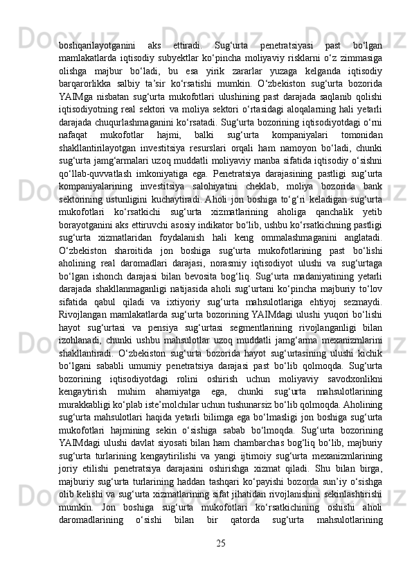 boshqarilayotganini   aks   ettiradi.   Sug‘urta   penetratsiyasi   past   bo‘lgan
mamlakatlarda   iqtisodiy   subyektlar   ko‘pincha   moliyaviy   risklarni   o‘z   zimmasiga
olishga   majbur   bo‘ladi,   bu   esa   yirik   zararlar   yuzaga   kelganda   iqtisodiy
barqarorlikka   salbiy   ta’sir   ko‘rsatishi   mumkin.   O‘zbekiston   sug‘urta   bozorida
YAIMga   nisbatan   sug‘urta   mukofotlari   ulushining   past   darajada   saqlanib   qolishi
iqtisodiyotning   real   sektori   va   moliya   sektori   o‘rtasidagi   aloqalarning   hali   yetarli
darajada chuqurlashmaganini ko‘rsatadi. Sug‘urta bozorining iqtisodiyotdagi o‘rni
nafaqat   mukofotlar   hajmi,   balki   sug‘urta   kompaniyalari   tomonidan
shakllantirilayotgan   investitsiya   resurslari   orqali   ham   namoyon   bo‘ladi,   chunki
sug‘urta jamg‘armalari uzoq muddatli moliyaviy manba sifatida iqtisodiy o‘sishni
qo‘llab-quvvatlash   imkoniyatiga   ega.   Penetratsiya   darajasining   pastligi   sug‘urta
kompaniyalarining   investitsiya   salohiyatini   cheklab,   moliya   bozorida   bank
sektorining   ustunligini   kuchaytiradi.  Aholi   jon   boshiga   to‘g‘ri   keladigan   sug‘urta
mukofotlari   ko‘rsatkichi   sug‘urta   xizmatlarining   aholiga   qanchalik   yetib
borayotganini aks ettiruvchi asosiy indikator bo‘lib, ushbu ko‘rsatkichning pastligi
sug‘urta   xizmatlaridan   foydalanish   hali   keng   ommalashmaganini   anglatadi.
O‘zbekiston   sharoitida   jon   boshiga   sug‘urta   mukofotlarining   past   bo‘lishi
aholining   real   daromadlari   darajasi,   norasmiy   iqtisodiyot   ulushi   va   sug‘urtaga
bo‘lgan   ishonch   darajasi   bilan   bevosita   bog‘liq.   Sug‘urta   madaniyatining   yetarli
darajada   shakllanmaganligi   natijasida   aholi   sug‘urtani   ko‘pincha   majburiy   to‘lov
sifatida   qabul   qiladi   va   ixtiyoriy   sug‘urta   mahsulotlariga   ehtiyoj   sezmaydi.
Rivojlangan   mamlakatlarda   sug‘urta   bozorining  YAIMdagi   ulushi   yuqori   bo‘lishi
hayot   sug‘urtasi   va   pensiya   sug‘urtasi   segmentlarining   rivojlanganligi   bilan
izohlanadi,   chunki   ushbu   mahsulotlar   uzoq   muddatli   jamg‘arma   mexanizmlarini
shakllantiradi.   O‘zbekiston   sug‘urta   bozorida   hayot   sug‘urtasining   ulushi   kichik
bo‘lgani   sababli   umumiy   penetratsiya   darajasi   past   bo‘lib   qolmoqda.   Sug‘urta
bozorining   iqtisodiyotdagi   rolini   oshirish   uchun   moliyaviy   savodxonlikni
kengaytirish   muhim   ahamiyatga   ega,   chunki   sug‘urta   mahsulotlarining
murakkabligi ko‘plab iste’molchilar uchun tushunarsiz bo‘lib qolmoqda. Aholining
sug‘urta   mahsulotlari   haqida  yetarli   bilimga   ega   bo‘lmasligi   jon  boshiga   sug‘urta
mukofotlari   hajmining   sekin   o‘sishiga   sabab   bo‘lmoqda.   Sug‘urta   bozorining
YAIMdagi  ulushi  davlat  siyosati  bilan ham  chambarchas bog‘liq bo‘lib, majburiy
sug‘urta   turlarining   kengaytirilishi   va   yangi   ijtimoiy   sug‘urta   mexanizmlarining
joriy   etilishi   penetratsiya   darajasini   oshirishga   xizmat   qiladi.   Shu   bilan   birga,
majburiy   sug‘urta   turlarining   haddan   tashqari   ko‘payishi   bozorda   sun’iy   o‘sishga
olib kelishi va sug‘urta xizmatlarining sifat jihatidan rivojlanishini sekinlashtirishi
mumkin.   Jon   boshiga   sug‘urta   mukofotlari   ko‘rsatkichining   oshishi   aholi
daromadlarining   o‘sishi   bilan   bir   qatorda   sug‘urta   mahsulotlarining
25 
