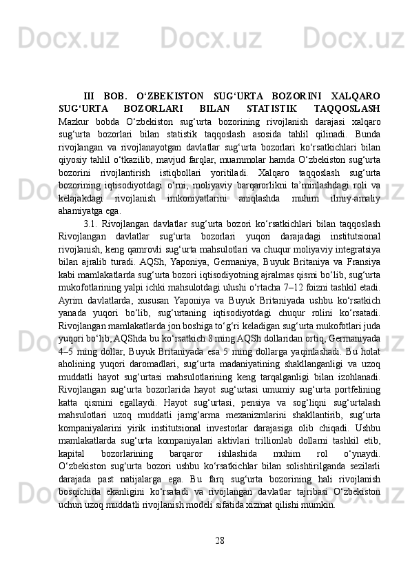 III   BOB.   O‘ZBEKISTON   SUG‘URTA   BOZORINI   XALQARO
SUG‘URTA   BOZORLARI   BILAN   STATISTIK   TAQQOSLASH
Mazkur   bobda   O‘zbekiston   sug‘urta   bozorining   rivojlanish   darajasi   xalqaro
sug‘urta   bozorlari   bilan   statistik   taqqoslash   asosida   tahlil   qilinadi.   Bunda
rivojlangan   va   rivojlanayotgan   davlatlar   sug‘urta   bozorlari   ko‘rsatkichlari   bilan
qiyosiy tahlil  o‘tkazilib, mavjud farqlar, muammolar  hamda O‘zbekiston sug‘urta
bozorini   rivojlantirish   istiqbollari   yoritiladi.   Xalqaro   taqqoslash   sug‘urta
bozorining   iqtisodiyotdagi   o‘rni,   moliyaviy   barqarorlikni   ta’minlashdagi   roli   va
kelajakdagi   rivojlanish   imkoniyatlarini   aniqlashda   muhim   ilmiy-amaliy
ahamiyatga ega.
3.1.   Rivojlangan   davlatlar   sug‘urta   bozori   ko‘rsatkichlari   bilan   taqqoslash
Rivojlangan   davlatlar   sug‘urta   bozorlari   yuqori   darajadagi   institutsional
rivojlanish, keng qamrovli sug‘urta mahsulotlari va chuqur moliyaviy integratsiya
bilan   ajralib   turadi.  AQSh,   Yaponiya,   Germaniya,   Buyuk   Britaniya   va   Fransiya
kabi mamlakatlarda sug‘urta bozori iqtisodiyotning ajralmas qismi bo‘lib, sug‘urta
mukofotlarining yalpi ichki mahsulotdagi ulushi o‘rtacha 7–12 foizni tashkil etadi.
Ayrim   davlatlarda,   xususan   Yaponiya   va   Buyuk   Britaniyada   ushbu   ko‘rsatkich
yanada   yuqori   bo‘lib,   sug‘urtaning   iqtisodiyotdagi   chuqur   rolini   ko‘rsatadi.
Rivojlangan mamlakatlarda jon boshiga to‘g‘ri keladigan sug‘urta mukofotlari juda
yuqori bo‘lib, AQShda bu ko‘rsatkich 8 ming AQSh dollaridan ortiq, Germaniyada
4–5   ming   dollar,   Buyuk   Britaniyada   esa   5   ming   dollarga   yaqinlashadi.   Bu   holat
aholining   yuqori   daromadlari,   sug‘urta   madaniyatining   shakllanganligi   va   uzoq
muddatli   hayot   sug‘urtasi   mahsulotlarining   keng   tarqalganligi   bilan   izohlanadi.
Rivojlangan   sug‘urta   bozorlarida   hayot   sug‘urtasi   umumiy   sug‘urta   portfelining
katta   qismini   egallaydi.   Hayot   sug‘urtasi,   pensiya   va   sog‘liqni   sug‘urtalash
mahsulotlari   uzoq   muddatli   jamg‘arma   mexanizmlarini   shakllantirib,   sug‘urta
kompaniyalarini   yirik   institutsional   investorlar   darajasiga   olib   chiqadi.   Ushbu
mamlakatlarda   sug‘urta   kompaniyalari   aktivlari   trillionlab   dollarni   tashkil   etib,
kapital   bozorlarining   barqaror   ishlashida   muhim   rol   o‘ynaydi.
O‘zbekiston   sug‘urta   bozori   ushbu   ko‘rsatkichlar   bilan   solishtirilganda   sezilarli
darajada   past   natijalarga   ega.   Bu   farq   sug‘urta   bozorining   hali   rivojlanish
bosqichida   ekanligini   ko‘rsatadi   va   rivojlangan   davlatlar   tajribasi   O‘zbekiston
uchun uzoq muddatli rivojlanish modeli sifatida xizmat qilishi mumkin.
28 