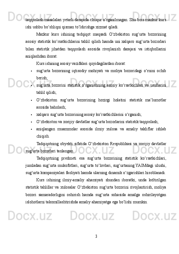 taqqoslash masalalari yetarli darajada chuqur o‘rganilmagan. Shu bois mazkur kurs
ishi ushbu bo‘shliqni qisman to‘ldirishga xizmat qiladi.
Mazkur   kurs   ishining   tadqiqot   maqsadi   O‘zbekiston   sug‘urta   bozorining
asosiy statistik ko‘rsatkichlarini tahlil qilish hamda uni xalqaro sug‘urta bozorlari
bilan   statistik   jihatdan   taqqoslash   asosida   rivojlanish   darajasi   va   istiqbollarini
aniqlashdan iborat.
Kurs ishining asosiy vazifalari quyidagilardan iborat:
 sug‘urta   bozorining   iqtisodiy   mohiyati   va   moliya   bozoridagi   o‘rnini   ochib
berish;
 sug‘urta   bozorini   statistik  o‘rganishning   asosiy   ko‘rsatkichlari   va  usullarini
tahlil qilish;
 O‘zbekiston   sug‘urta   bozorining   hozirgi   holatini   statistik   ma’lumotlar
asosida baholash;
 xalqaro sug‘urta bozorining asosiy ko‘rsatkichlarini o‘rganish;
 O‘zbekiston va xorijiy davlatlar sug‘urta bozorlarini statistik taqqoslash;
 aniqlangan   muammolar   asosida   ilmiy   xulosa   va   amaliy   takliflar   ishlab
chiqish.
Tadqiqotning obyekti  sifatida  O‘zbekiston  Respublikasi  va  xorijiy davlatlar
sug‘urta bozorlari tanlangan.
Tadqiqotning   predmeti   esa   sug‘urta   bozorining   statistik   ko‘rsatkichlari,
jumladan sug‘urta mukofotlari, sug‘urta to‘lovlari, sug‘urtaning YAIMdagi ulushi,
sug‘urta kompaniyalari faoliyati hamda ularning dinamik o‘zgarishlari hisoblanadi.
Kurs   ishining   ilmiy-amaliy   ahamiyati   shundan   iboratki,   unda   keltirilgan
statistik   tahlillar   va   xulosalar   O‘zbekiston   sug‘urta   bozorini   rivojlantirish,   moliya
bozori   samaradorligini   oshirish   hamda   sug‘urta   sohasida   amalga   oshirilayotgan
islohotlarni takomillashtirishda amaliy ahamiyatga ega bo‘lishi mumkin.
3 
