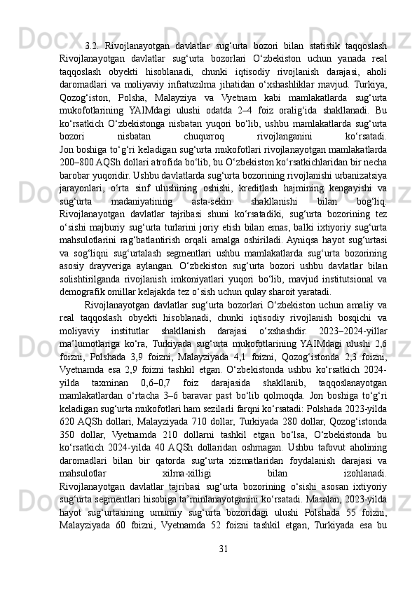 3.2.   Rivojlanayotgan   davlatlar   sug‘urta   bozori   bilan   statistik   taqqoslash
Rivojlanayotgan   davlatlar   sug‘urta   bozorlari   O‘zbekiston   uchun   yanada   real
taqqoslash   obyekti   hisoblanadi,   chunki   iqtisodiy   rivojlanish   darajasi,   aholi
daromadlari   va   moliyaviy   infratuzilma   jihatidan   o‘xshashliklar   mavjud.   Turkiya,
Qozog‘iston,   Polsha,   Malayziya   va   Vyetnam   kabi   mamlakatlarda   sug‘urta
mukofotlarining   YAIMdagi   ulushi   odatda   2–4   foiz   oralig‘ida   shakllanadi.   Bu
ko‘rsatkich   O‘zbekistonga   nisbatan   yuqori   bo‘lib,   ushbu   mamlakatlarda   sug‘urta
bozori   nisbatan   chuqurroq   rivojlanganini   ko‘rsatadi.
Jon boshiga to‘g‘ri keladigan sug‘urta mukofotlari rivojlanayotgan mamlakatlarda
200–800 AQSh dollari atrofida bo‘lib, bu O‘zbekiston ko‘rsatkichlaridan bir necha
barobar yuqoridir. Ushbu davlatlarda sug‘urta bozorining rivojlanishi urbanizatsiya
jarayonlari,   o‘rta   sinf   ulushining   oshishi,   kreditlash   hajmining   kengayishi   va
sug‘urta   madaniyatining   asta-sekin   shakllanishi   bilan   bog‘liq.
Rivojlanayotgan   davlatlar   tajribasi   shuni   ko‘rsatadiki,   sug‘urta   bozorining   tez
o‘sishi   majburiy   sug‘urta   turlarini   joriy   etish   bilan   emas,   balki   ixtiyoriy   sug‘urta
mahsulotlarini   rag‘batlantirish   orqali   amalga   oshiriladi.  Ayniqsa   hayot   sug‘urtasi
va   sog‘liqni   sug‘urtalash   segmentlari   ushbu   mamlakatlarda   sug‘urta   bozorining
asosiy   drayveriga   aylangan.   O‘zbekiston   sug‘urta   bozori   ushbu   davlatlar   bilan
solishtirilganda   rivojlanish   imkoniyatlari   yuqori   bo‘lib,   mavjud   institutsional   va
demografik omillar kelajakda tez o‘sish uchun qulay sharoit yaratadi.
Rivojlanayotgan   davlatlar   sug‘urta   bozorlari   O‘zbekiston   uchun   amaliy   va
real   taqqoslash   obyekti   hisoblanadi,   chunki   iqtisodiy   rivojlanish   bosqichi   va
moliyaviy   institutlar   shakllanish   darajasi   o‘xshashdir.   2023–2024-yillar
ma’lumotlariga   ko‘ra,   Turkiyada   sug‘urta   mukofotlarining   YAIMdagi   ulushi   2,6
foizni,   Polshada   3,9   foizni,   Malayziyada   4,1   foizni,   Qozog‘istonda   2,3   foizni,
Vyetnamda   esa   2,9   foizni   tashkil   etgan.   O‘zbekistonda   ushbu   ko‘rsatkich   2024-
yilda   taxminan   0,6–0,7   foiz   darajasida   shakllanib,   taqqoslanayotgan
mamlakatlardan   o‘rtacha   3–6   baravar   past   bo‘lib   qolmoqda.   Jon   boshiga   to‘g‘ri
keladigan sug‘urta mukofotlari ham sezilarli farqni ko‘rsatadi: Polshada 2023-yilda
620  AQSh   dollari,   Malayziyada   710   dollar,  Turkiyada   280   dollar,   Qozog‘istonda
350   dollar,   Vyetnamda   210   dollarni   tashkil   etgan   bo‘lsa,   O‘zbekistonda   bu
ko‘rsatkich   2024-yilda   40  AQSh   dollaridan   oshmagan.   Ushbu   tafovut   aholining
daromadlari   bilan   bir   qatorda   sug‘urta   xizmatlaridan   foydalanish   darajasi   va
mahsulotlar   xilma-xilligi   bilan   izohlanadi.
Rivojlanayotgan   davlatlar   tajribasi   sug‘urta   bozorining   o‘sishi   asosan   ixtiyoriy
sug‘urta segmentlari hisobiga ta’minlanayotganini ko‘rsatadi. Masalan, 2023-yilda
hayot   sug‘urtasining   umumiy   sug‘urta   bozoridagi   ulushi   Polshada   55   foizni,
Malayziyada   60   foizni,   Vyetnamda   52   foizni   tashkil   etgan,   Turkiyada   esa   bu
31 