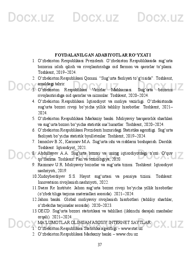                            FOYDALANILGAN ADABIYOTLAR RO‘YXATI
1. O‘zbekiston   Respublikasi   Prezidenti.   O‘zbekiston   Respublikasida   sug‘urta
bozorini   isloh   qilish   va   rivojlantirishga   oid   farmon   va   qarorlar   to‘plami.
Toshkent, 2019–2024.
2. O‘zbekiston Respublikasi Qonuni. “Sug‘urta faoliyati to‘g‘risida”.  Toshkent,
amaldagi tahrir.
3. O‘zbekiston   Respublikasi   Vazirlar   Mahkamasi.   Sug‘urta   bozorini
rivojlantirishga oid qarorlar va nizomlar.  Toshkent, 2020–2024.
4. O‘zbekiston   Respublikasi   Iqtisodiyot   va   moliya   vazirligi.   O‘zbekistonda
sug‘urta   bozori   rivoji   bo‘yicha   yillik   tahliliy   hisobotlar.   Toshkent,   2021–
2024.
5. O‘zbekiston   Respublikasi   Markaziy   banki.   Moliyaviy   barqarorlik   sharhlari
va sug‘urta bozori bo‘yicha statistik ma’lumotlar.  Toshkent, 2020–2024.
6. O‘zbekiston Respublikasi Prezidenti huzuridagi Statistika agentligi.  Sug‘urta
faoliyati bo‘yicha statistik byulletenlar. Toshkent, 2019–2024.
7. Ismoilov B.X., Karimov M.A. Sug‘urta ishi va risklarni boshqarish.  Darslik.
Toshkent: Iqtisodiyot, 2021.
8. Abdullayev   A.A.   Sug‘urta   bozori   va   uning   iqtisodiyotdagi   o‘rni.   O‘quv
qo‘llanma. Toshkent: Fan va texnologiya, 2020.
9. Raximov U.R. Moliyaviy bozorlar va sug‘urta tizimi.   Toshkent: Iqtisodiyot
nashriyoti, 2019.
10. Xudoyberdiyev   S.S.   Hayot   sug‘urtasi   va   pensiya   tizimi.   Toshkent:
Innovatsion rivojlanish nashriyoti, 2022.
11. Swiss   Re   Institute.   Jahon   sug‘urta   bozori   rivoji   bo‘yicha   yillik   hisobotlar
(o‘zbek tiliga tarjima materiallari asosida).  2021–2024.
12. Jahon   banki.   Global   moliyaviy   rivojlanish   hisobotlari   (tahliliy   sharhlar,
o‘zbekcha tarjimalar asosida).  2020–2023.
13. OECD.   Sug‘urta   bozori   statistikasi   va   tahlillari   (ikkinchi   darajali   manbalar
orqali).  2021–2024.
MA’LUMOTLAR OLINGAN ASOSIY INTERNET SAYTLAR
1. O‘zbekiston Respublikasi Statistika agentligi – www.stat.uz
2. O‘zbekiston Respublikasi Markaziy banki – www.cbu.uz
37 