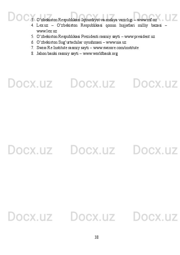 3. O‘zbekiston Respublikasi Iqtisodiyot va moliya vazirligi – www.mf.uz
4. Lex.uz   –   O‘zbekiston   Respublikasi   qonun   hujjatlari   milliy   bazasi   –
www.lex.uz
5. O‘zbekiston Respublikasi Prezidenti rasmiy sayti – www.president.uz
6. O‘zbekiston Sug‘urtachilar uyushmasi – www.uia.uz
7. Swiss Re Institute rasmiy sayti – www.swissre.com/institute
8. Jahon banki rasmiy sayti – www.worldbank.org
38 