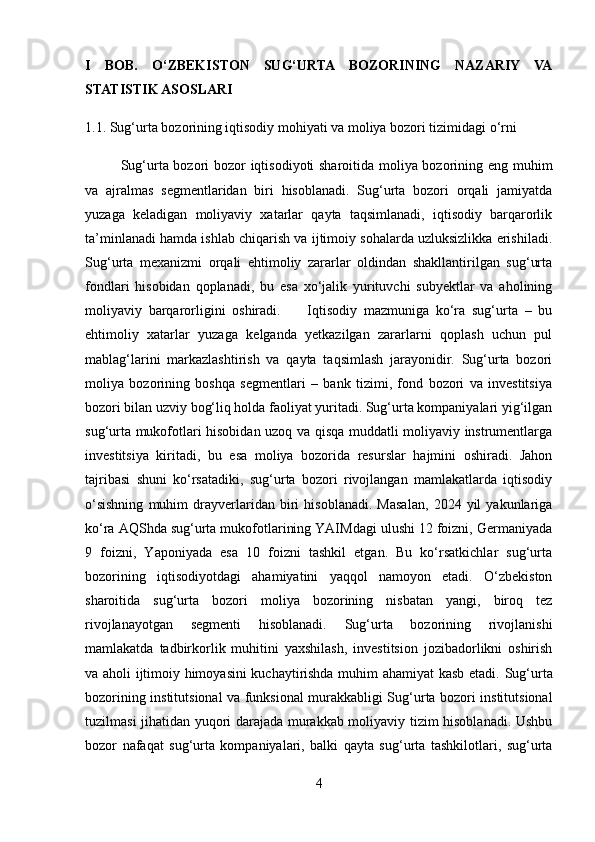 I   BOB.   O‘ZBEKISTON   SUG‘URTA   BOZORINING   NAZARIY   VA
STATISTIK ASOSLARI
1.1. Sug‘urta bozorining iqtisodiy mohiyati va moliya bozori tizimidagi o‘rni
  Sug‘urta bozori bozor iqtisodiyoti sharoitida moliya bozorining eng muhim
va   ajralmas   segmentlaridan   biri   hisoblanadi.   Sug‘urta   bozori   orqali   jamiyatda
yuzaga   keladigan   moliyaviy   xatarlar   qayta   taqsimlanadi,   iqtisodiy   barqarorlik
ta’minlanadi hamda ishlab chiqarish va ijtimoiy sohalarda uzluksizlikka erishiladi.
Sug‘urta   mexanizmi   orqali   ehtimoliy   zararlar   oldindan   shakllantirilgan   sug‘urta
fondlari   hisobidan   qoplanadi,   bu   esa   xo‘jalik   yurituvchi   subyektlar   va   aholining
moliyaviy   barqarorligini   oshiradi.         Iqtisodiy   mazmuniga   ko‘ra   sug‘urta   –   bu
ehtimoliy   xatarlar   yuzaga   kelganda   yetkazilgan   zararlarni   qoplash   uchun   pul
mablag‘larini   markazlashtirish   va   qayta   taqsimlash   jarayonidir.   Sug‘urta   bozori
moliya   bozorining   boshqa   segmentlari   –   bank   tizimi,   fond   bozori   va   investitsiya
bozori bilan uzviy bog‘liq holda faoliyat yuritadi. Sug‘urta kompaniyalari yig‘ilgan
sug‘urta mukofotlari hisobidan uzoq va qisqa muddatli moliyaviy instrumentlarga
investitsiya   kiritadi,   bu   esa   moliya   bozorida   resurslar   hajmini   oshiradi.   Jahon
tajribasi   shuni   ko‘rsatadiki,   sug‘urta   bozori   rivojlangan   mamlakatlarda   iqtisodiy
o‘sishning   muhim   drayverlaridan   biri   hisoblanadi.   Masalan,   2024   yil   yakunlariga
ko‘ra AQShda sug‘urta mukofotlarining YAIMdagi ulushi 12 foizni, Germaniyada
9   foizni,   Yaponiyada   esa   10   foizni   tashkil   etgan.   Bu   ko‘rsatkichlar   sug‘urta
bozorining   iqtisodiyotdagi   ahamiyatini   yaqqol   namoyon   etadi.   O‘zbekiston
sharoitida   sug‘urta   bozori   moliya   bozorining   nisbatan   yangi,   biroq   tez
rivojlanayotgan   segmenti   hisoblanadi.   Sug‘urta   bozorining   rivojlanishi
mamlakatda   tadbirkorlik   muhitini   yaxshilash,   investitsion   jozibadorlikni   oshirish
va aholi ijtimoiy himoyasini kuchaytirishda muhim ahamiyat kasb etadi.   Sug‘urta
bozorining institutsional va funksional murakkabligi   Sug‘urta bozori institutsional
tuzilmasi jihatidan yuqori darajada murakkab moliyaviy tizim hisoblanadi. Ushbu
bozor   nafaqat   sug‘urta   kompaniyalari,   balki   qayta   sug‘urta   tashkilotlari,   sug‘urta
4 