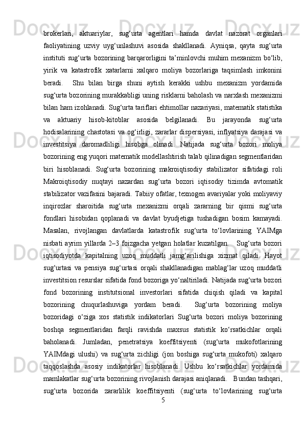 brokerlari,   aktuariylar,   sug‘urta   agentlari   hamda   davlat   nazorat   organlari
faoliyatining   uzviy   uyg‘unlashuvi   asosida   shakllanadi.   Ayniqsa,   qayta   sug‘urta
instituti   sug‘urta   bozorining  barqarorligini   ta’minlovchi  muhim  mexanizm  bo‘lib,
yirik   va   katastrofik   xatarlarni   xalqaro   moliya   bozorlariga   taqsimlash   imkonini
beradi.     Shu   bilan   birga   shuni   aytish   kerakki   ushbu   mexanizm   yordamida
sug‘urta bozorining murakkabligi uning   risklarni baholash va narxlash mexanizmi
bilan ham izohlanadi. Sug‘urta tariflari ehtimollar nazariyasi, matematik statistika
va   aktuariy   hisob-kitoblar   asosida   belgilanadi.   Bu   jarayonda   sug‘urta
hodisalarining   chastotasi   va   og‘irligi,   zararlar   dispersiyasi,   inflyatsiya   darajasi   va
investitsiya   daromadliligi   hisobga   olinadi.   Natijada   sug‘urta   bozori   moliya
bozorining eng yuqori matematik modellashtirish talab qilinadigan segmentlaridan
biri   hisoblanadi.   Sug‘urta   bozorining   makroiqtisodiy   stabilizator   sifatidagi   roli
Makroiqtisodiy   nuqtayi   nazardan   sug‘urta   bozori   iqtisodiy   tizimda   avtomatik
stabilizator vazifasini bajaradi. Tabiiy ofatlar, texnogen avariyalar yoki moliyaviy
inqirozlar   sharoitida   sug‘urta   mexanizmi   orqali   zararning   bir   qismi   sug‘urta
fondlari   hisobidan   qoplanadi   va   davlat   byudjetiga   tushadigan   bosim   kamayadi.
Masalan,   rivojlangan   davlatlarda   katastrofik   sug‘urta   to‘lovlarining   YAIMga
nisbati  ayrim  yillarda 2–3 foizgacha yetgan holatlar kuzatilgan.     Sug‘urta bozori
iqtisodiyotda   kapitalning   uzoq   muddatli   jamg‘arilishiga   xizmat   qiladi.   Hayot
sug‘urtasi   va   pensiya   sug‘urtasi   orqali   shakllanadigan   mablag‘lar   uzoq   muddatli
investitsion resurslar sifatida fond bozoriga yo‘naltiriladi. Natijada sug‘urta bozori
fond   bozorining   institutsional   investorlari   sifatida   chiqish   qiladi   va   kapital
bozorining   chuqurlashuviga   yordam   beradi.     Sug‘urta   bozorining   moliya
bozoridagi   o‘ziga   xos   statistik   indikatorlari   Sug‘urta   bozori   moliya   bozorining
boshqa   segmentlaridan   farqli   ravishda   maxsus   statistik   ko‘rsatkichlar   orqali
baholanadi.   Jumladan,   penetratsiya   koeffitsiyenti   (sug‘urta   mukofotlarining
YAIMdagi   ulushi)   va   sug‘urta   zichligi   (jon   boshiga   sug‘urta   mukofoti)   xalqaro
taqqoslashda   asosiy   indikatorlar   hisoblanadi.   Ushbu   ko‘rsatkichlar   yordamida
mamlakatlar sug‘urta bozorining rivojlanish darajasi aniqlanadi.   Bundan tashqari,
sug‘urta   bozorida   zararlilik   koeffitsiyenti   (sug‘urta   to‘lovlarining   sug‘urta
5 