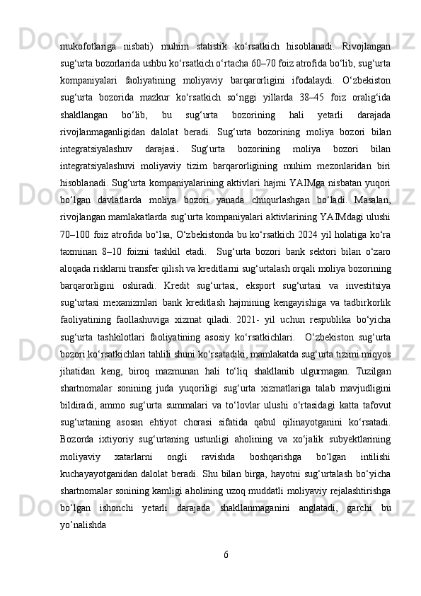 mukofotlariga   nisbati)   muhim   statistik   ko‘rsatkich   hisoblanadi.   Rivojlangan
sug‘urta bozorlarida ushbu ko‘rsatkich o‘rtacha 60–70 foiz atrofida bo‘lib, sug‘urta
kompaniyalari   faoliyatining   moliyaviy   barqarorligini   ifodalaydi.   O‘zbekiston
sug‘urta   bozorida   mazkur   ko‘rsatkich   so‘nggi   yillarda   38–45   foiz   oralig‘ida
shakllangan   bo‘lib,   bu   sug‘urta   bozorining   hali   yetarli   darajada
rivojlanmaganligidan   dalolat   beradi.   Sug‘urta   bozorining   moliya   bozori   bilan
integratsiyalashuv   darajasi .   Sug‘urta   bozorining   moliya   bozori   bilan
integratsiyalashuvi   moliyaviy   tizim   barqarorligining   muhim   mezonlaridan   biri
hisoblanadi. Sug‘urta kompaniyalarining aktivlari hajmi YAIMga nisbatan yuqori
bo‘lgan   davlatlarda   moliya   bozori   yanada   chuqurlashgan   bo‘ladi.   Masalan,
rivojlangan mamlakatlarda sug‘urta kompaniyalari aktivlarining YAIMdagi ulushi
70–100 foiz atrofida bo‘lsa, O‘zbekistonda bu ko‘rsatkich 2024 yil holatiga ko‘ra
taxminan   8–10   foizni   tashkil   etadi.     Sug‘urta   bozori   bank   sektori   bilan   o‘zaro
aloqada risklarni transfer qilish va kreditlarni sug‘urtalash orqali moliya bozorining
barqarorligini   oshiradi.   Kredit   sug‘urtasi,   eksport   sug‘urtasi   va   investitsiya
sug‘urtasi   mexanizmlari   bank   kreditlash   hajmining   kengayishiga   va   tadbirkorlik
faoliyatining   faollashuviga   xizmat   qiladi .   2021-   yil   uchun   respublika   bo‘yicha
sug‘urta   tashkilotlari   faoliyatining   asosiy   ko‘rsatkichlari.     O‘zbekiston   sug‘urta
bozori ko‘rsatkichlari tahlili shuni ko‘rsatadiki, mamlakatda sug‘urta tizimi miqyos
jihatidan   keng,   biroq   mazmunan   hali   to‘liq   shakllanib   ulgurmagan.   Tuzilgan
shartnomalar   sonining   juda   yuqoriligi   sug‘urta   xizmatlariga   talab   mavjudligini
bildiradi,   ammo   sug‘urta   summalari   va   to‘lovlar   ulushi   o‘rtasidagi   katta   tafovut
sug‘urtaning   asosan   ehtiyot   chorasi   sifatida   qabul   qilinayotganini   ko‘rsatadi.
Bozorda   ixtiyoriy   sug‘urtaning   ustunligi   aholining   va   xo‘jalik   subyektlarining
moliyaviy   xatarlarni   ongli   ravishda   boshqarishga   bo‘lgan   intilishi
kuchayayotganidan   dalolat   beradi.   Shu   bilan   birga,   hayotni   sug‘urtalash   bo‘yicha
shartnomalar sonining kamligi aholining uzoq muddatli moliyaviy rejalashtirishga
bo‘lgan   ishonchi   yetarli   darajada   shakllanmaganini   anglatadi,   garchi   bu
yo’nalishda
6 