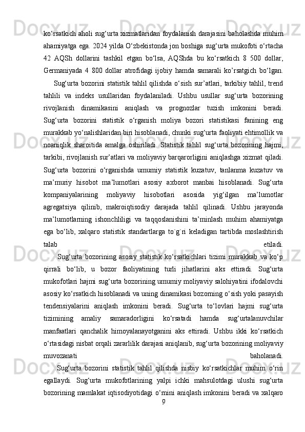 ko‘rsatkich aholi sug‘urta xizmatlaridan foydalanish darajasini baholashda muhim
ahamiyatga ega. 2024 yilda O‘zbekistonda jon boshiga sug‘urta mukofoti o‘rtacha
42   AQSh   dollarini   tashkil   etgan   bo‘lsa,   AQShda   bu   ko‘rsatkich   8   500   dollar,
Germaniyada   4   800   dollar   atrofidagi   ijobiy   hamda   samarali   ko’rsatgich   bo‘lgan.
       Sug‘urta bozorini  statistik  tahlil  qilishda o‘sish  sur’atlari, tarkibiy tahlil, trend
tahlili   va   indeks   usullaridan   foydalaniladi.   Ushbu   usullar   sug‘urta   bozorining
rivojlanish   dinamikasini   aniqlash   va   prognozlar   tuzish   imkonini   beradi.
Sug‘urta   bozorini   statistik   o‘rganish   moliya   bozori   statistikasi   fanining   eng
murakkab yo‘nalishlaridan biri hisoblanadi, chunki sug‘urta faoliyati ehtimollik va
noaniqlik   sharoitida   amalga   oshiriladi.   Statistik   tahlil   sug‘urta   bozorining   hajmi,
tarkibi, rivojlanish sur’atlari va moliyaviy barqarorligini aniqlashga xizmat qiladi.
Sug‘urta   bozorini   o‘rganishda   umumiy   statistik   kuzatuv,   tanlanma   kuzatuv   va
ma’muriy   hisobot   ma’lumotlari   asosiy   axborot   manbai   hisoblanadi.   Sug‘urta
kompaniyalarining   moliyaviy   hisobotlari   asosida   yig‘ilgan   ma’lumotlar
agregatsiya   qilinib,   makroiqtisodiy   darajada   tahlil   qilinadi.   Ushbu   jarayonda
ma’lumotlarning   ishonchliligi   va   taqqoslanishini   ta’minlash   muhim   ahamiyatga
ega   bo‘lib,   xalqaro   statistik   standartlarga   to`g`ri   keladigan   tartibda   moslashtirish
talab   etiladi.
          Sug‘urta   bozorining   asosiy   statistik   ko‘rsatkichlari   tizimi   murakkab   va   ko‘p
qirrali   bo‘lib,   u   bozor   faoliyatining   turli   jihatlarini   aks   ettiradi.   Sug‘urta
mukofotlari hajmi sug‘urta bozorining umumiy moliyaviy salohiyatini ifodalovchi
asosiy ko‘rsatkich hisoblanadi va uning dinamikasi bozorning o‘sish yoki pasayish
tendensiyalarini   aniqlash   imkonini   beradi.   Sug‘urta   to‘lovlari   hajmi   sug‘urta
tizimining   amaliy   samaradorligini   ko‘rsatadi   hamda   sug‘urtalanuvchilar
manfaatlari   qanchalik   himoyalanayotganini   aks   ettiradi.   Ushbu   ikki   ko‘rsatkich
o‘rtasidagi nisbat orqali zararlilik darajasi aniqlanib, sug‘urta bozorining moliyaviy
muvozanati   baholanadi.
        Sug‘urta   bozorini   statistik   tahlil   qilishda   nisbiy   ko‘rsatkichlar   muhim   o‘rin
egallaydi.   Sug‘urta   mukofotlarining   yalpi   ichki   mahsulotdagi   ulushi   sug‘urta
bozorining mamlakat  iqtisodiyotidagi  o‘rnini aniqlash imkonini beradi va xalqaro
9 