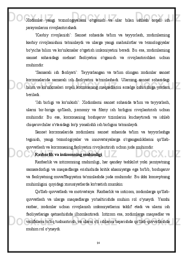 Xodimlar   yangi   texnologiyalarni   o'rganish   va   ular   bilan   ishlash   orqali   ish
jarayonlarini rivojlantirishadi.
‘Kasbiy   rivojlanish’:   Sanoat   sohasida   ta'lim   va   tayyorlash,   xodimlarning
kasbiy   rivojlanishini   ta'minlaydi   va   ularga   yangi   mahsulotlar   va   texnologiyalar
bo'yicha bilim va ko'nikmalar o'rgatish imkoniyatini beradi. Bu esa, xodimlarning
sanoat   sohasidagi   mehnat   faoliyatini   o'rganish   va   rivojlantirishlari   uchun
muhimdir.
‘Samarali   ish   faoliyati’:   Tayyorlangan   va   ta'lim   olingan   xodimlar   sanoat
korxonalarida   samarali   ish   faoliyatini   ta'minlashadi.   Ularning   sanoat   sohasidagi
bilim va ko'nikmalari orqali korxonaning maqsadlarini amalga oshirishiga yordam
beriladi.
‘Ish   birligi   va   ko'nikish’:   Xodimlarni   sanoat   sohasida   ta'lim   va   tayyorlash,
ularni   bir-biriga   qo'llash,   jismoniy   va   fikriy   ish   birligini   rivojlantirish   uchun
muhimdir.   Bu   esa,   korxonaning   boshqaruv   tizimlarini   kuchaytiradi   va   ishlab
chiqaruvchilar o'rtasidagi ko'p yonalishli ish birligini ta'minlaydi.
Sanoat   korxonalarida   xodimlarni   sanoat   sohasida   ta'lim   va   tayyorlashga
teginish,   yangi   texnologiyalar   va   innovatsiyalarga   o'rganganliklarini   qo'llab-
quvvatlash va korxonaning faoliyatini rivojlantirish uchun juda muhimdir.
Raxbarlik va intizomning muhimligi
Raxbarlik   va   intizomning   muhimligi,   har   qanday   tashkilot   yoki   jamiyatning
samaradorligi va maqsadlarga erishishida kritik ahamiyatga ega bo'lib, boshqaruv
va faoliyatning muvaffaqiyatini ta'minlashda juda muhimdir. Bu ikki konseptning
muhimligini quyidagi xususiyatlarda ko'rsatish mumkin:
Qo'llab-quvvatlash va motivatsiya: Raxbarlik va intizom, xodimlarga qo'llab-
quvvatlash   va   ularga   maqsadlarga   yo'naltirishda   muhim   rol   o'ynaydi.   Yaxshi
raxbar,   xodimlar   uchun   rivojlanish   imkoniyatlarini   taklif   etadi   va   ularni   ish
faoliyatlariga   qatnashishda   ilhomlantiradi.   Intizom   esa,   xodimlarga   maqsadlar   va
vazifalarni to'liq tushuntirish, va ularni o'z ishlarini bajarishda qo'llab-quvvatlashda
muhim rol o'ynaydi.
14 