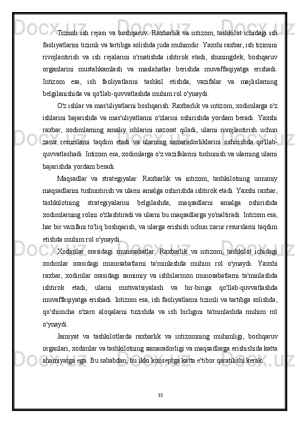 Tizimli   ish   rejasi   va   boshqaruv:   Raxbarlik   va   intizom,   tashkilot   ichidagi   ish
faoliyatlarini tizimli va tartibga solishda juda muhimdir. Yaxshi raxbar, ish tizimini
rivojlantirish   va   ish   rejalarini   o'rnatishda   ishtirok   etadi,   shuningdek,   boshqaruv
organlarini   mustahkamlash   va   maslahatlar   berishda   muvaffaqiyatga   erishadi.
Intizom   esa,   ish   faoliyatlarini   tashkil   etishda,   vazifalar   va   majlislarning
belgilanishida va qo'llab-quvvatlashda muhim rol o'ynaydi.
O'z ishlar va mas'uliyatlarni boshqarish: Raxbarlik va intizom, xodimlarga o'z
ishlarini   bajarishda   va   mas'uliyatlarini   o'zlarini   oshirishda   yordam   beradi.   Yaxshi
raxbar,   xodimlarning   amaliy   ishlarini   nazorat   qiladi,   ularni   rivojlantirish   uchun
zarur   resurslarni   taqdim   etadi   va   ularning   samaradorliklarini   oshirishda   qo'llab-
quvvatlashadi. Intizom esa, xodimlarga o'z vazifalarini tushunish va ularning ularni
bajarishda yordam beradi.
Maqsadlar   va   strategiyalar:   Raxbarlik   va   intizom,   tashkilotning   umumiy
maqsadlarini tushuntirish va ularni amalga oshirishda ishtirok etadi. Yaxshi raxbar,
tashkilotning   strategiyalarini   belgilashda,   maqsadlarni   amalga   oshirishda
xodimlarning rolini o'zlashtiradi va ularni bu maqsadlarga yo'naltiradi. Intizom esa,
har bir vazifani to'liq boshqarish, va ularga erishish uchun zarur resurslarni taqdim
etishda muhim rol o'ynaydi.
Xodimlar   orasidagi   munosabatlar:   Raxbarlik   va   intizom,   tashkilot   ichidagi
xodimlar   orasidagi   munosabatlarni   ta'minlashda   muhim   rol   o'ynaydi.   Yaxshi
raxbar,   xodimlar   orasidagi   samimiy   va   ishbilarmon   munosabatlarni   ta'minlashda
ishtirok   etadi,   ularni   motivatsiyalash   va   bir-biriga   qo'llab-quvvatlashda
muvaffaqiyatga erishadi. Intizom esa, ish faoliyatlarini tizimli va tartibga solishda,
qo'shimcha   o'zaro   aloqalarni   tuzishda   va   ish   birligini   ta'minlashda   muhim   rol
o'ynaydi.
Jamiyat   va   tashkilotlarda   raxbarlik   va   intizomning   muhimligi,   boshqaruv
organlari, xodimlar va tashkilotning samaradorligi va maqsadlarga erishishida katta
ahamiyatga ega. Bu sababdan, bu ikki konseptga katta e'tibor qaratilishi kerak.
15