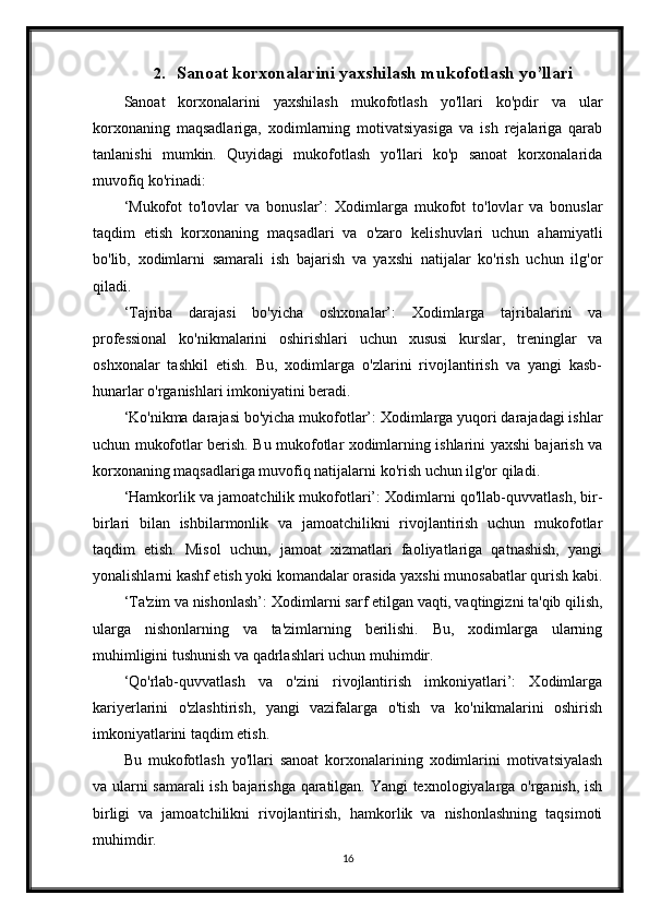 2. Sanoat korxonalarini yaxshilash mukofotlash yo’llari
Sanoat   korxonalarini   yaxshilash   mukofotlash   yo'llari   ko'pdir   va   ular
korxonaning   maqsadlariga,   xodimlarning   motivatsiyasiga   va   ish   rejalariga   qarab
tanlanishi   mumkin.   Quyidagi   mukofotlash   yo'llari   ko'p   sanoat   korxonalarida
muvofiq ko'rinadi:
‘Mukofot   to'lovlar   va   bonuslar’:   Xodimlarga   mukofot   to'lovlar   va   bonuslar
taqdim   etish   korxonaning   maqsadlari   va   o'zaro   kelishuvlari   uchun   ahamiyatli
bo'lib,   xodimlarni   samarali   ish   bajarish   va   yaxshi   natijalar   ko'rish   uchun   ilg'or
qiladi.
‘Tajriba   darajasi   bo'yicha   oshxonalar’:   Xodimlarga   tajribalarini   va
professional   ko'nikmalarini   oshirishlari   uchun   xususi   kurslar,   treninglar   va
oshxonalar   tashkil   etish.   Bu,   xodimlarga   o'zlarini   rivojlantirish   va   yangi   kasb-
hunarlar o'rganishlari imkoniyatini beradi.
‘Ko'nikma darajasi bo'yicha mukofotlar’: Xodimlarga yuqori darajadagi ishlar
uchun mukofotlar berish. Bu mukofotlar xodimlarning ishlarini yaxshi bajarish va
korxonaning maqsadlariga muvofiq natijalarni ko'rish uchun ilg'or qiladi.
‘Hamkorlik va jamoatchilik mukofotlari’: Xodimlarni qo'llab-quvvatlash, bir-
birlari   bilan   ishbilarmonlik   va   jamoatchilikni   rivojlantirish   uchun   mukofotlar
taqdim   etish.   Misol   uchun,   jamoat   xizmatlari   faoliyatlariga   qatnashish,   yangi
yonalishlarni kashf etish yoki komandalar orasida yaxshi munosabatlar qurish kabi.
‘Ta'zim va nishonlash’: Xodimlarni sarf etilgan vaqti, vaqtingizni ta'qib qilish,
ularga   nishonlarning   va   ta'zimlarning   berilishi.   Bu,   xodimlarga   ularning
muhimligini tushunish va qadrlashlari uchun muhimdir.
‘Qo'rlab-quvvatlash   va   o'zini   rivojlantirish   imkoniyatlari’:   Xodimlarga
kariyerlarini   o'zlashtirish,   yangi   vazifalarga   o'tish   va   ko'nikmalarini   oshirish
imkoniyatlarini taqdim etish.
Bu   mukofotlash   yo'llari   sanoat   korxonalarining   xodimlarini   motivatsiyalash
va ularni samarali ish bajarishga qaratilgan. Yangi texnologiyalarga o'rganish, ish
birligi   va   jamoatchilikni   rivojlantirish,   hamkorlik   va   nishonlashning   taqsimoti
muhimdir.
16 