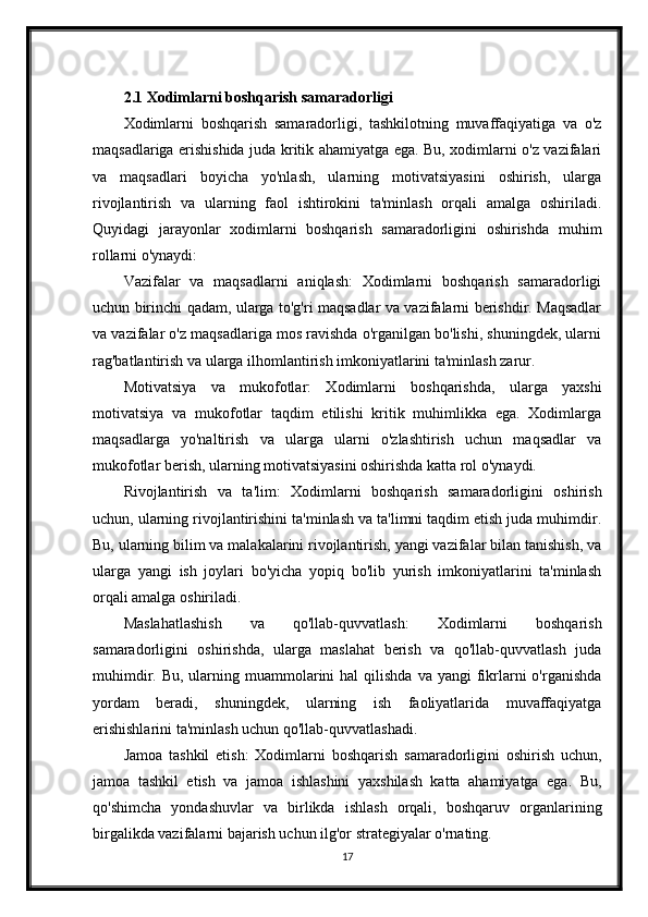 2.1  Xodimlarni boshqarish samaradorligi
Xodimlarni   boshqarish   samaradorligi,   tashkilotning   muvaffaqiyatiga   va   o'z
maqsadlariga erishishida juda kritik ahamiyatga ega. Bu, xodimlarni o'z vazifalari
va   maqsadlari   boyicha   yo'nlash,   ularning   motivatsiyasini   oshirish,   ularga
rivojlantirish   va   ularning   faol   ishtirokini   ta'minlash   orqali   amalga   oshiriladi.
Quyidagi   jarayonlar   xodimlarni   boshqarish   samaradorligini   oshirishda   muhim
rollarni o'ynaydi:
Vazifalar   va   maqsadlarni   aniqlash:   Xodimlarni   boshqarish   samaradorligi
uchun birinchi qadam, ularga to'g'ri maqsadlar va vazifalarni berishdir. Maqsadlar
va vazifalar o'z maqsadlariga mos ravishda o'rganilgan bo'lishi, shuningdek, ularni
rag'batlantirish va ularga ilhomlantirish imkoniyatlarini ta'minlash zarur.
Motivatsiya   va   mukofotlar:   Xodimlarni   boshqarishda,   ularga   yaxshi
motivatsiya   va   mukofotlar   taqdim   etilishi   kritik   muhimlikka   ega.   Xodimlarga
maqsadlarga   yo'naltirish   va   ularga   ularni   o'zlashtirish   uchun   maqsadlar   va
mukofotlar berish, ularning motivatsiyasini oshirishda katta rol o'ynaydi.
Rivojlantirish   va   ta'lim:   Xodimlarni   boshqarish   samaradorligini   oshirish
uchun, ularning rivojlantirishini ta'minlash va ta'limni taqdim etish juda muhimdir.
Bu, ularning bilim va malakalarini rivojlantirish, yangi vazifalar bilan tanishish, va
ularga   yangi   ish   joylari   bo'yicha   yopiq   bo'lib   yurish   imkoniyatlarini   ta'minlash
orqali amalga oshiriladi.
Maslahatlashish   va   qo'llab-quvvatlash:   Xodimlarni   boshqarish
samaradorligini   oshirishda,   ularga   maslahat   berish   va   qo'llab-quvvatlash   juda
muhimdir.  Bu, ularning  muammolarini  hal  qilishda  va  yangi  fikrlarni  o'rganishda
yordam   beradi,   shuningdek,   ularning   ish   faoliyatlarida   muvaffaqiyatga
erishishlarini ta'minlash uchun qo'llab-quvvatlashadi.
Jamoa   tashkil   etish:   Xodimlarni   boshqarish   samaradorligini   oshirish   uchun,
jamoa   tashkil   etish   va   jamoa   ishlashini   yaxshilash   katta   ahamiyatga   ega.   Bu,
qo'shimcha   yondashuvlar   va   birlikda   ishlash   orqali,   boshqaruv   organlarining
birgalikda vazifalarni bajarish uchun ilg'or strategiyalar o'rnating.
17 