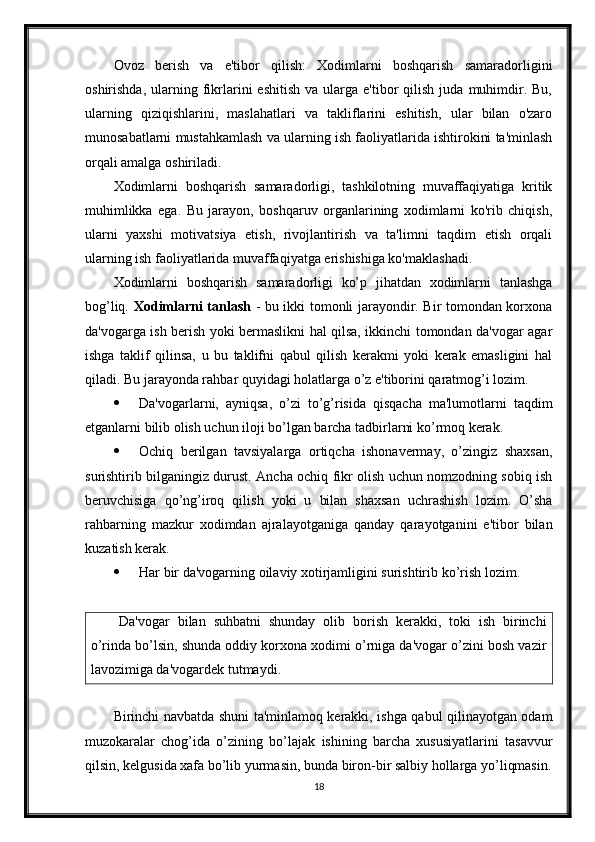 Ovoz   berish   va   e'tibor   qilish:   Xodimlarni   boshqarish   samaradorligini
oshirishda,  ularning  fikrlarini   eshitish  va   ularga  e'tibor  qilish   juda   muhimdir.  Bu,
ularning   qiziqishlarini,   maslahatlari   va   takliflarini   eshitish,   ular   bilan   o'zaro
munosabatlarni mustahkamlash va ularning ish faoliyatlarida ishtirokini ta'minlash
orqali amalga oshiriladi.
Xodimlarni   boshqarish   samaradorligi,   tashkilotning   muvaffaqiyatiga   kritik
muhimlikka   ega.   Bu   jarayon,   boshqaruv   organlarining   xodimlarni   ko'rib   chiqish,
ularni   yaxshi   motivatsiya   etish,   rivojlantirish   va   ta'limni   taqdim   etish   orqali
ularning ish faoliyatlarida muvaffaqiyatga erishishiga ko'maklashadi.
Xodimlarni   boshqarish   samaradorligi   ko’p   jihatdan   xodimlarni   tanlashga
bog’liq.   Xodimlarni tanlash   - bu ikki tomonli jarayondir. Bir tomondan korxona
da'vogarga ish berish yoki bermaslikni hal qilsa, ikkinchi tomondan da'vogar agar
ishga   taklif   qilinsa,   u   bu   taklifni   qabul   qilish   kerakmi   yoki   kerak   emasligini   hal
qiladi. Bu jarayonda rahbar quyidagi holatlarga o’z e'tiborini qaratmog’i lozim.
 Da'vogarlarni,   ayniqsa,   o’zi   to’g’risida   qisqacha   ma'lumotlarni   taqdim
etganlarni bilib olish uchun iloji bo’lgan barcha tadbirlarni ko’rmoq kerak.
 Ochiq   berilgan   tavsiyalarga   ortiqcha   ishonavermay,   o’zingiz   shaxsan,
surishtirib bilganingiz durust. Ancha ochiq fikr olish uchun nomzodning sobiq ish
beruvchisiga   qo’ng’iroq   qilish   yoki   u   bilan   shaxsan   uchrashish   lozim.   O’sha
rahbarning   mazkur   xodimdan   ajralayotganiga   qanday   qarayotganini   e'tibor   bilan
kuzatish kerak.
 Har bir da'vogarning oilaviy xotirjamligini surishtirib ko’rish lozim.
Da'vogar   bilan   suhbatni   shunday   olib   borish   kerakki,   toki   ish   birinchi
o’rinda bo’lsin, shunda oddiy korxona xodimi o’rniga da'vogar o’zini bosh vazir
lavozimiga da'vogardek tutmaydi.
Birinchi navbatda shuni ta'minlamoq kerakki, ishga qabul qilinayotgan odam
muzokaralar   chog’ida   o’zining   bo’lajak   ishining   barcha   xususiyatlarini   tasavvur
qilsin, kelgusida xafa bo’lib yurmasin, bunda biron-bir salbiy hollarga yo’liqmasin.
18 