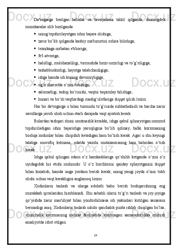 Da'vogarga   berilgan   baholar   va   tavsiyalarni   tahlil   qilganda,   shuningdek
muzokaralar olib borilganda:
 uning topshirilayotgan ishni bajara olishiga;
 zarur bo’lib qolganda kasbiy ma'lumotini oshira bilishiga;
 texnikaga nisbatan e'tiboriga;
 fe'l-atvoriga;
 halolligi, mulohazaliligi, turmushda hozir-nozirligi va to’g’riligiga;
 tashabbuskorligi, hayotga talabchanligiga;
 ishga hamda ish kuning davomiyligiga;
 og’ir sharoitda o’zini tutishiga;
 salomatligi, tashqi ko’rinishi, vaqtni taqsimlay bilishiga;
 hunari va bo’sh vaqtlardagi mashg’ulotlariga diqqat qilish lozim.
Har bir da'vogarga u bilan turmushi to’g’risida suhbatlashish va barcha zarur
savollarga javob olish uchun etarli darajada vaqt ajratish kerak.
Bulardan tashqari shuni unutmaslik kerakki, ishga qabul qilinayotgan nomzod
topshiriladigan   ishni   bajarishga   yaroqligina   bo’lib   qolmay,   balki   korxonaning
boshqa xodimlar bilan chiqishib ketadigan ham bo’lish kerak. Agar u shu keyingi
talabga   muvofiq   kelmasa,   odatda   yaxshi   mutaxassisning   ham   bahridan   o’tish
kerak.
Ishga   qabul   qilingan   odam   o’z   hamkasblariga   qo’shilib   ketganda   o’zini   o’z
uyidagidek   his   etishi   muhimdir.   U   o’z   burchlarini   qanday   eplayotganini   diqqat
bilan   kuzatish,   hamda   unga   yordam   berish   kerak,   uning   yangi   joyda   o’zini   tutib
olishi uchun vaqt kerakligini anglamoq lozim.
Xodimlarni   tanlash   va   ularga   adolatli   baho   berish   boshqarishning   eng
murakkab qirralaridan hisoblanadi. Shu sababli ularni to’g’ri tanlash va joy-joyiga
qo’yishda   zarur   mas'uliyat   bilan   yondoshilmasa   ish   yakunlari   kutilgan   samarani
bermasligi aniq. Xodimlarni tanlash uslubi qanchalik puxta ishlab chiqilgan bo’lsa,
shunchalik   korxonaning   mehnat   faoliyatida   kutilmagan   samaradorlikka   erishish
amaliyotda isbot etilgan.
19