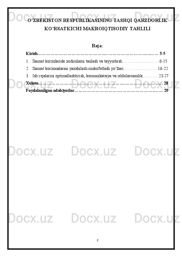 O’ZBEKISTON RESPUBLIKASINING TASHQI QARZDORLIK
KO’RSATKICHI MAKROIQTISODIY TAHLILI
Reja:
Kirish………………………………………..……………………….…..…… 3-5
1. Sanoat korxolarida xodimlarni tanlash va tayyorlash..…..………..……… 6-15
2. Sanoat korxonalarini yaxshilash mukofotlash yo’llari..…………..….….. 16-22
3. Ish rejalarini optimallashtirish, komunikatsiya va ishbilarmonlik.............. 23-27
Xulosa………………………………………………….……………………..…. 28
Foydalanilgan adabiyotlar………………………….……………………..…… 29
2 