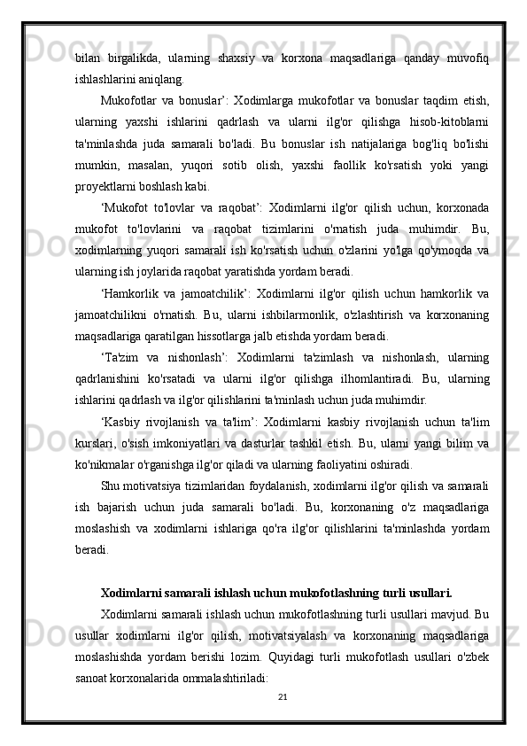 bilan   birgalikda,   ularning   shaxsiy   va   korxona   maqsadlariga   qanday   muvofiq
ishlashlarini aniqlang.
Mukofotlar   va   bonuslar’:   Xodimlarga   mukofotlar   va   bonuslar   taqdim   etish,
ularning   yaxshi   ishlarini   qadrlash   va   ularni   ilg'or   qilishga   hisob-kitoblarni
ta'minlashda   juda   samarali   bo'ladi.   Bu   bonuslar   ish   natijalariga   bog'liq   bo'lishi
mumkin,   masalan,   yuqori   sotib   olish,   yaxshi   faollik   ko'rsatish   yoki   yangi
proyektlarni boshlash kabi.
‘Mukofot   to'lovlar   va   raqobat’:   Xodimlarni   ilg'or   qilish   uchun,   korxonada
mukofot   to'lovlarini   va   raqobat   tizimlarini   o'rnatish   juda   muhimdir.   Bu,
xodimlarning   yuqori   samarali   ish   ko'rsatish   uchun   o'zlarini   yo'lga   qo'ymoqda   va
ularning ish joylarida raqobat yaratishda yordam beradi.
‘Hamkorlik   va   jamoatchilik’:   Xodimlarni   ilg'or   qilish   uchun   hamkorlik   va
jamoatchilikni   o'rnatish.   Bu,   ularni   ishbilarmonlik,   o'zlashtirish   va   korxonaning
maqsadlariga qaratilgan hissotlarga jalb etishda yordam beradi.
‘Ta'zim   va   nishonlash’:   Xodimlarni   ta'zimlash   va   nishonlash,   ularning
qadrlanishini   ko'rsatadi   va   ularni   ilg'or   qilishga   ilhomlantiradi.   Bu,   ularning
ishlarini qadrlash va ilg'or qilishlarini ta'minlash uchun juda muhimdir.
‘Kasbiy   rivojlanish   va   ta'lim’:   Xodimlarni   kasbiy   rivojlanish   uchun   ta'lim
kurslari,   o'sish   imkoniyatlari   va   dasturlar   tashkil   etish.   Bu,   ularni   yangi   bilim   va
ko'nikmalar o'rganishga ilg'or qiladi va ularning faoliyatini oshiradi.
Shu motivatsiya tizimlaridan foydalanish, xodimlarni ilg'or qilish va samarali
ish   bajarish   uchun   juda   samarali   bo'ladi.   Bu,   korxonaning   o'z   maqsadlariga
moslashish   va   xodimlarni   ishlariga   qo'ra   ilg'or   qilishlarini   ta'minlashda   yordam
beradi.
Xodimlarni samarali ishlash uchun mukofotlashning turli usullari.
Xodimlarni samarali ishlash uchun mukofotlashning turli usullari mavjud. Bu
usullar   xodimlarni   ilg'or   qilish,   motivatsiyalash   va   korxonaning   maqsadlariga
moslashishda   yordam   berishi   lozim.   Quyidagi   turli   mukofotlash   usullari   o'zbek
sanoat korxonalarida ommalashtiriladi:
21 