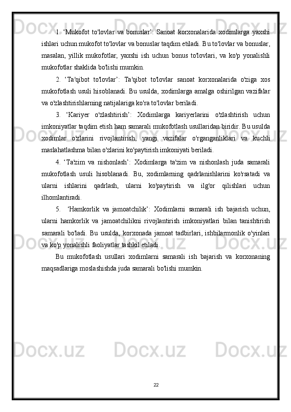 1.   ‘Mukofot   to'lovlar   va   bonuslar’:   Sanoat   korxonalarida   xodimlarga   yaxshi
ishlari uchun mukofot to'lovlar va bonuslar taqdim etiladi. Bu to'lovlar va bonuslar,
masalan,   yillik   mukofotlar,   yaxshi   ish   uchun   bonus   to'lovlari,   va   ko'p   yonalishli
mukofotlar shaklida bo'lishi mumkin.
2.   ‘Ta'qibot   to'lovlar’:   Ta'qibot   to'lovlar   sanoat   korxonalarida   o'ziga   xos
mukofotlash usuli hisoblanadi. Bu usulda, xodimlarga amalga oshirilgan vazifalar
va o'zlashtirishlarning natijalariga ko'ra to'lovlar beriladi.
3.   ‘Kariyer   o'zlashtirish’:   Xodimlarga   kariyerlarini   o'zlashtirish   uchun
imkoniyatlar taqdim etish ham samarali mukofotlash usullaridan biridir. Bu usulda
xodimlar   o'zlarini   rivojlantirish,   yangi   vazifalar   o'rganganliklari   va   kuchli
maslahatlashma bilan o'zlarini ko'paytirish imkoniyati beriladi.
4.   ‘Ta'zim   va   nishonlash’:   Xodimlarga   ta'zim   va   nishonlash   juda   samarali
mukofotlash   usuli   hisoblanadi.   Bu,   xodimlarning   qadrlanishlarini   ko'rsatadi   va
ularni   ishlarini   qadrlash,   ularni   ko'paytirish   va   ilg'or   qilishlari   uchun
ilhomlantiradi.
5.     ‘Hamkorlik   va   jamoatchilik’:   Xodimlarni   samarali   ish   bajarish   uchun,
ularni   hamkorlik   va   jamoatchilikni   rivojlantirish   imkoniyatlari   bilan   tanishtirish
samarali   bo'ladi.   Bu   usulda,   korxonada   jamoat   tadbirlari,   ishbilarmonlik   o'yinlari
va ko'p yonalishli faoliyatlar tashkil etiladi.
Bu   mukofotlash   usullari   xodimlarni   samarali   ish   bajarish   va   korxonaning
maqsadlariga moslashishda juda samarali bo'lishi mumkin.
22 