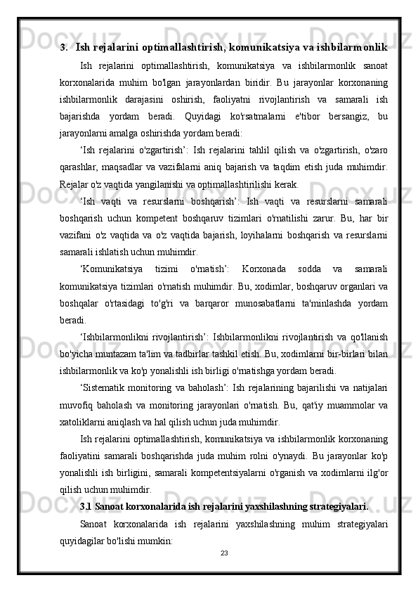 3. Ish rejalarini optimallashtirish, komunikatsiya va ishbilarmonlik
Ish   rejalarini   optimallashtirish,   komunikatsiya   va   ishbilarmonlik   sanoat
korxonalarida   muhim   bo'lgan   jarayonlardan   biridir.   Bu   jarayonlar   korxonaning
ishbilarmonlik   darajasini   oshirish,   faoliyatni   rivojlantirish   va   samarali   ish
bajarishda   yordam   beradi.   Quyidagi   ko'rsatmalarni   e'tibor   bersangiz,   bu
jarayonlarni amalga oshirishda yordam beradi:
‘Ish   rejalarini   o'zgartirish’:   Ish   rejalarini   tahlil   qilish   va   o'zgartirish,   o'zaro
qarashlar,   maqsadlar   va   vazifalarni   aniq   bajarish   va   taqdim   etish   juda   muhimdir.
Rejalar o'z vaqtida yangilanishi va optimallashtirilishi kerak.
‘Ish   vaqti   va   resurslarni   boshqarish’:   Ish   vaqti   va   resurslarni   samarali
boshqarish   uchun   kompetent   boshqaruv   tizimlari   o'rnatilishi   zarur.   Bu,   har   bir
vazifani   o'z   vaqtida   va   o'z   vaqtida   bajarish,   loyihalarni   boshqarish   va   resurslarni
samarali ishlatish uchun muhimdir.
‘Komunikatsiya   tizimi   o'rnatish’:   Korxonada   sodda   va   samarali
komunikatsiya tizimlari o'rnatish muhimdir. Bu, xodimlar, boshqaruv organlari va
boshqalar   o'rtasidagi   to'g'ri   va   barqaror   munosabatlarni   ta'minlashda   yordam
beradi.
‘Ishbilarmonlikni   rivojlantirish’:   Ishbilarmonlikni   rivojlantirish   va   qo'llanish
bo'yicha muntazam ta'lim va tadbirlar tashkil etish. Bu, xodimlarni bir-birlari bilan
ishbilarmonlik va ko'p yonalishli ish birligi o'rnatishga yordam beradi.
‘Sistematik   monitoring   va   baholash’:   Ish   rejalarining   bajarilishi   va   natijalari
muvofiq   baholash   va   monitoring   jarayonlari   o'rnatish.   Bu,   qat'iy   muammolar   va
xatoliklarni aniqlash va hal qilish uchun juda muhimdir.
Ish rejalarini optimallashtirish, komunikatsiya va ishbilarmonlik korxonaning
faoliyatini   samarali   boshqarishda   juda   muhim   rolni   o'ynaydi.   Bu   jarayonlar   ko'p
yonalishli  ish birligini, samarali  kompetentsiyalarni  o'rganish va xodimlarni  ilg'or
qilish uchun muhimdir.
3.1 Sanoat korxonalarida ish rejalarini yaxshilashning strategiyalari.
Sanoat   korxonalarida   ish   rejalarini   yaxshilashning   muhim   strategiyalari
quyidagilar bo'lishi mumkin:
23 