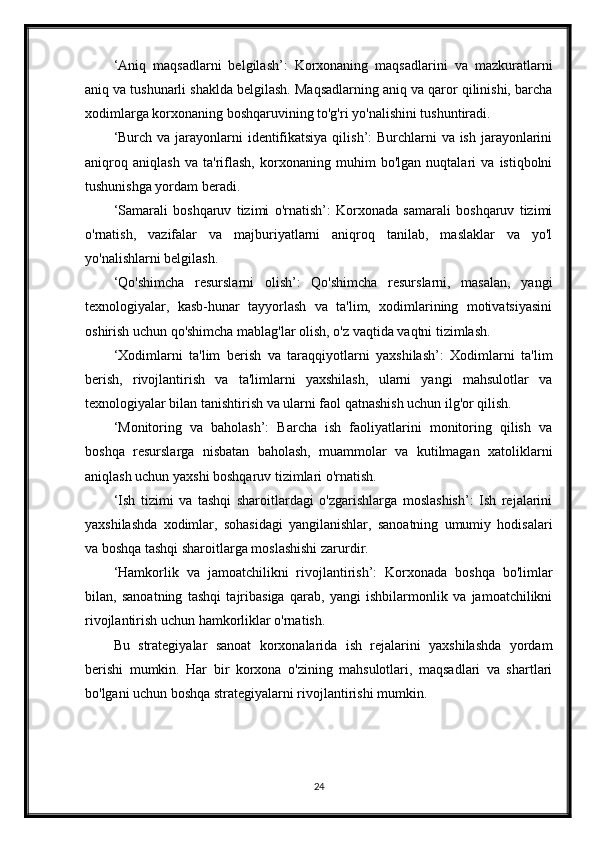 ‘Aniq   maqsadlarni   belgilash’:   Korxonaning   maqsadlarini   va   mazkuratlarni
aniq va tushunarli shaklda belgilash. Maqsadlarning aniq va qaror qilinishi, barcha
xodimlarga korxonaning boshqaruvining to'g'ri yo'nalishini tushuntiradi.
‘Burch va jarayonlarni  identifikatsiya qilish’: Burchlarni  va ish jarayonlarini
aniqroq   aniqlash   va   ta'riflash,   korxonaning   muhim   bo'lgan   nuqtalari   va   istiqbolni
tushunishga yordam beradi.
‘Samarali   boshqaruv   tizimi   o'rnatish’:   Korxonada   samarali   boshqaruv   tizimi
o'rnatish,   vazifalar   va   majburiyatlarni   aniqroq   tanilab,   maslaklar   va   yo'l
yo'nalishlarni belgilash.
‘Qo'shimcha   resurslarni   olish’:   Qo'shimcha   resurslarni,   masalan,   yangi
texnologiyalar,   kasb-hunar   tayyorlash   va   ta'lim,   xodimlarining   motivatsiyasini
oshirish uchun qo'shimcha mablag'lar olish, o'z vaqtida vaqtni tizimlash.
‘Xodimlarni   ta'lim   berish   va   taraqqiyotlarni   yaxshilash’:   Xodimlarni   ta'lim
berish,   rivojlantirish   va   ta'limlarni   yaxshilash,   ularni   yangi   mahsulotlar   va
texnologiyalar bilan tanishtirish va ularni faol qatnashish uchun ilg'or qilish.
‘Monitoring   va   baholash’:   Barcha   ish   faoliyatlarini   monitoring   qilish   va
boshqa   resurslarga   nisbatan   baholash,   muammolar   va   kutilmagan   xatoliklarni
aniqlash uchun yaxshi boshqaruv tizimlari o'rnatish.
‘Ish   tizimi   va   tashqi   sharoitlardagi   o'zgarishlarga   moslashish’:   Ish   rejalarini
yaxshilashda   xodimlar,   sohasidagi   yangilanishlar,   sanoatning   umumiy   hodisalari
va boshqa tashqi sharoitlarga moslashishi zarurdir.
‘Hamkorlik   va   jamoatchilikni   rivojlantirish’:   Korxonada   boshqa   bo'limlar
bilan,   sanoatning   tashqi   tajribasiga   qarab,   yangi   ishbilarmonlik   va   jamoatchilikni
rivojlantirish uchun hamkorliklar o'rnatish.
Bu   strategiyalar   sanoat   korxonalarida   ish   rejalarini   yaxshilashda   yordam
berishi   mumkin.   Har   bir   korxona   o'zining   mahsulotlari,   maqsadlari   va   shartlari
bo'lgani uchun boshqa strategiyalarni rivojlantirishi mumkin.
24 