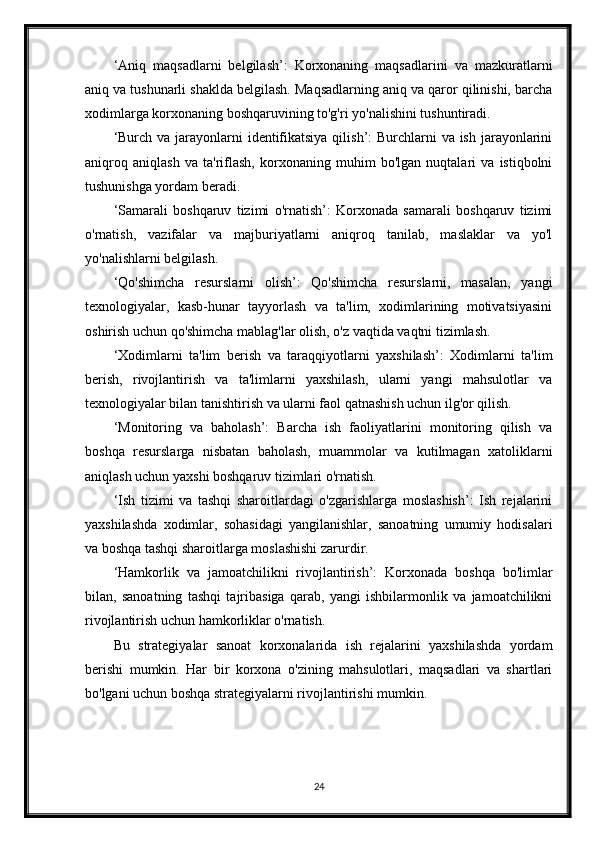 ‘Aniq   maqsadlarni   belgilash’:   Korxonaning   maqsadlarini   va   mazkuratlarni
aniq va tushunarli shaklda belgilash. Maqsadlarning aniq va qaror qilinishi, barcha
xodimlarga korxonaning boshqaruvining to'g'ri yo'nalishini tushuntiradi.
‘Burch va jarayonlarni  identifikatsiya qilish’: Burchlarni  va ish jarayonlarini
aniqroq   aniqlash   va   ta'riflash,   korxonaning   muhim   bo'lgan   nuqtalari   va   istiqbolni
tushunishga yordam beradi.
‘Samarali   boshqaruv   tizimi   o'rnatish’:   Korxonada   samarali   boshqaruv   tizimi
o'rnatish,   vazifalar   va   majburiyatlarni   aniqroq   tanilab,   maslaklar   va   yo'l
yo'nalishlarni belgilash.
‘Qo'shimcha   resurslarni   olish’:   Qo'shimcha   resurslarni,   masalan,   yangi
texnologiyalar,   kasb-hunar   tayyorlash   va   ta'lim,   xodimlarining   motivatsiyasini
oshirish uchun qo'shimcha mablag'lar olish, o'z vaqtida vaqtni tizimlash.
‘Xodimlarni   ta'lim   berish   va   taraqqiyotlarni   yaxshilash’:   Xodimlarni   ta'lim
berish,   rivojlantirish   va   ta'limlarni   yaxshilash,   ularni   yangi   mahsulotlar   va
texnologiyalar bilan tanishtirish va ularni faol qatnashish uchun ilg'or qilish.
‘Monitoring   va   baholash’:   Barcha   ish   faoliyatlarini   monitoring   qilish   va
boshqa   resurslarga   nisbatan   baholash,   muammolar   va   kutilmagan   xatoliklarni
aniqlash uchun yaxshi boshqaruv tizimlari o'rnatish.
‘Ish   tizimi   va   tashqi   sharoitlardagi   o'zgarishlarga   moslashish’:   Ish   rejalarini
yaxshilashda   xodimlar,   sohasidagi   yangilanishlar,   sanoatning   umumiy   hodisalari
va boshqa tashqi sharoitlarga moslashishi zarurdir.
‘Hamkorlik   va   jamoatchilikni   rivojlantirish’:   Korxonada   boshqa   bo'limlar
bilan,   sanoatning   tashqi   tajribasiga   qarab,   yangi   ishbilarmonlik   va   jamoatchilikni
rivojlantirish uchun hamkorliklar o'rnatish.
Bu   strategiyalar   sanoat   korxonalarida   ish   rejalarini   yaxshilashda   yordam
berishi   mumkin.   Har   bir   korxona   o'zining   mahsulotlari,   maqsadlari   va   shartlari
bo'lgani uchun boshqa strategiyalarni rivojlantirishi mumkin.
24