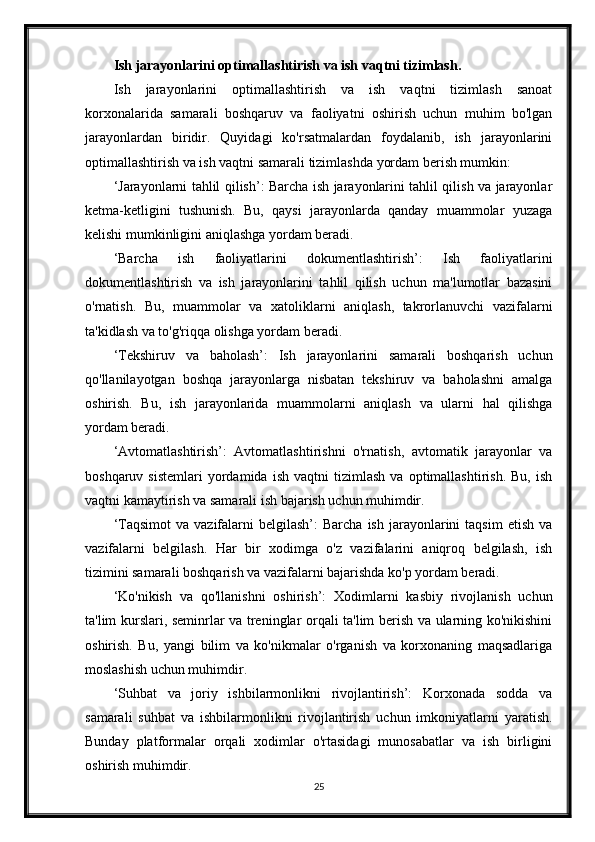 Ish jarayonlarini optimallashtirish va ish vaqtni tizimlash.
Ish   jarayonlarini   optimallashtirish   va   ish   vaqtni   tizimlash   sanoat
korxonalarida   samarali   boshqaruv   va   faoliyatni   oshirish   uchun   muhim   bo'lgan
jarayonlardan   biridir.   Quyidagi   ko'rsatmalardan   foydalanib,   ish   jarayonlarini
optimallashtirish va ish vaqtni samarali tizimlashda yordam berish mumkin:
‘Jarayonlarni tahlil qilish’: Barcha ish jarayonlarini tahlil qilish va jarayonlar
ketma-ketligini   tushunish.   Bu,   qaysi   jarayonlarda   qanday   muammolar   yuzaga
kelishi mumkinligini aniqlashga yordam beradi.
‘Barcha   ish   faoliyatlarini   dokumentlashtirish’:   Ish   faoliyatlarini
dokumentlashtirish   va   ish   jarayonlarini   tahlil   qilish   uchun   ma'lumotlar   bazasini
o'rnatish.   Bu,   muammolar   va   xatoliklarni   aniqlash,   takrorlanuvchi   vazifalarni
ta'kidlash va to'g'riqqa olishga yordam beradi.
‘Tekshiruv   va   baholash’:   Ish   jarayonlarini   samarali   boshqarish   uchun
qo'llanilayotgan   boshqa   jarayonlarga   nisbatan   tekshiruv   va   baholashni   amalga
oshirish.   Bu,   ish   jarayonlarida   muammolarni   aniqlash   va   ularni   hal   qilishga
yordam beradi.
‘Avtomatlashtirish’:   Avtomatlashtirishni   o'rnatish,   avtomatik   jarayonlar   va
boshqaruv   sistemlari   yordamida   ish   vaqtni   tizimlash   va   optimallashtirish.   Bu,  ish
vaqtni kamaytirish va samarali ish bajarish uchun muhimdir.
‘Taqsimot  va  vazifalarni  belgilash’:  Barcha   ish  jarayonlarini  taqsim   etish  va
vazifalarni   belgilash.   Har   bir   xodimga   o'z   vazifalarini   aniqroq   belgilash,   ish
tizimini samarali boshqarish va vazifalarni bajarishda ko'p yordam beradi.
‘Ko'nikish   va   qo'llanishni   oshirish’:   Xodimlarni   kasbiy   rivojlanish   uchun
ta'lim kurslari, seminrlar va treninglar orqali ta'lim berish va ularning ko'nikishini
oshirish.   Bu,   yangi   bilim   va   ko'nikmalar   o'rganish   va   korxonaning   maqsadlariga
moslashish uchun muhimdir.
‘Suhbat   va   joriy   ishbilarmonlikni   rivojlantirish’:   Korxonada   sodda   va
samarali   suhbat   va   ishbilarmonlikni   rivojlantirish   uchun   imkoniyatlarni   yaratish.
Bunday   platformalar   orqali   xodimlar   o'rtasidagi   munosabatlar   va   ish   birligini
oshirish muhimdir.
25 